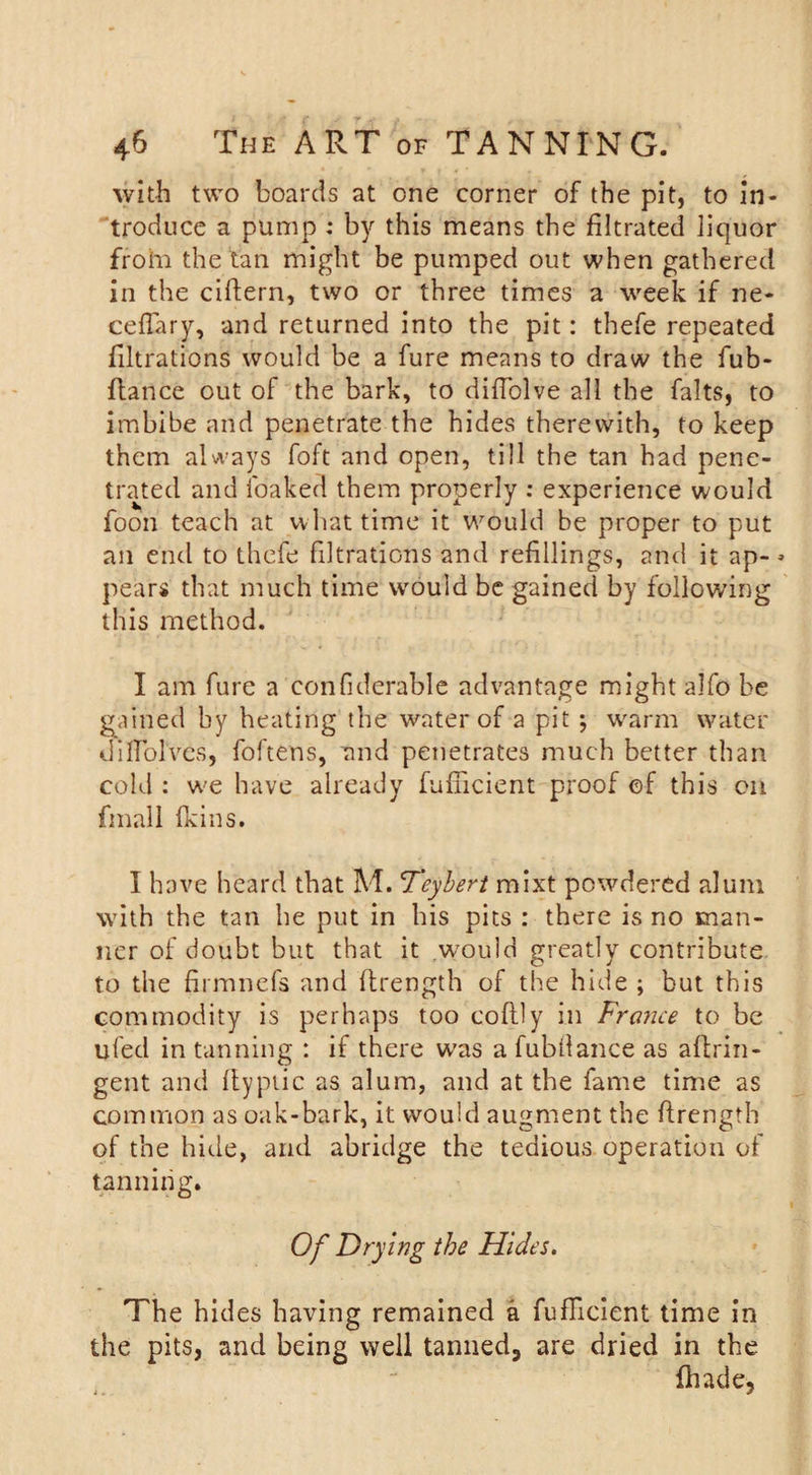 with two boards at one corner of the pit, to in¬ troduce a pump ; by this means the filtrated liquor frohi the tan might be pumped out when gathered in the cifiern, two or three times a week if ne- ceflary, and returned into the pit: thefe repeated filtrations would be a fure means to draw the fub- ftance out of the bark, to difiolve all the falts, to imbibe and penetrate the hides therewith, to keep them always foft and open, till the tan had pene¬ trated and foaked them properly : experience would foori teach at vvliat time it would be proper to put an end to thefe filtrations and refillings, and it ap- * pears that much time would be gained by following this method. I am fure a confiderable advantage might alfo be gained by heating the water of a pit *, warm water difiblves, foftens, and penetrates much better than cold : we have already fufiicient proof of this on final 1 (kins. I have heard that M. &lt;Teyberi mixt powdered alum with the tan he put in his pits : there is no man¬ ner of doubt but that it would greatly contribute to the firmnefs and ftrength of the hide ; but this commodity is perhaps too coftly in France to be ufed in tanning : if there was a fubfiance as aftrin- gent and ftypiic as alum, and at the fame time as common as oak-bark, it would augment the ftrength of the hide, and abridge the tedious operation of tanning. Of Drying the Hides. The hides having remained a fufficient time in the pits, and being well tanned, are dried in the {hade.