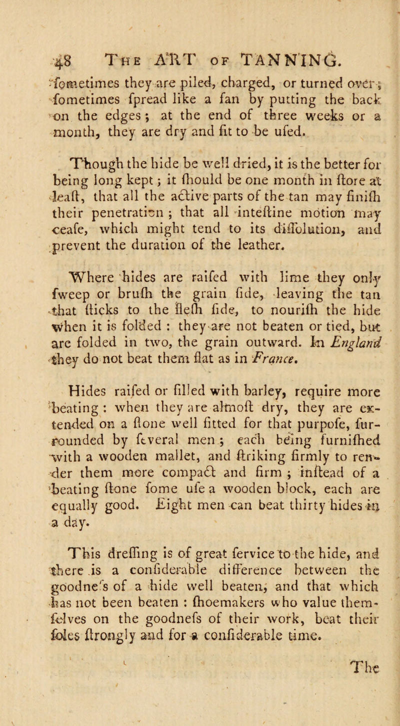 fpmetimes they are piled, charged, or turned over5 fometimes fpread like a fan by putting the back on the edges*, at the end of three weeks or a month, they are dry and fit to be ufed. Though the hide be well dried, it is the better for being long kept; it fhould be one month in {tore at leall, that all the active parts of the tan may finith their penetration ; that all dnteftine motion may ceafc, which might tend to its diilolution, and prevent the duration of the leather. Where hides are raifed with lime they only fweep or brufh the grain fide, leaving the tan •that (ticks to the flefh fide, to nourilh the hide when it is folded : they are not beaten or tied, but are folded in two, the grain outward. I&lt;n England they do not beat them flat as in France. Hides raifed or filled with barley, require more 'beating : when they are alrnoft dry, they are ex¬ tended on a done well fitted for that purpofe, fur- rounded by ftveral men ; each being furnifhed -with a wooden mallet, and ftriking firmly to ren*» •der them more compadl and firm ; in (bead of a beating (lone fome ufe a wooden block, each are equally good. Eight men can beat thirty hides in a day. This drefiing is of great fervice to the hide, and there is a confiderable difference between the goodne's of a hide well beaten, and that which has not been beaten : (hoemakers who value them- folves on the goodnefs of their work, beat their foies ftrongly and for a confiderable time.