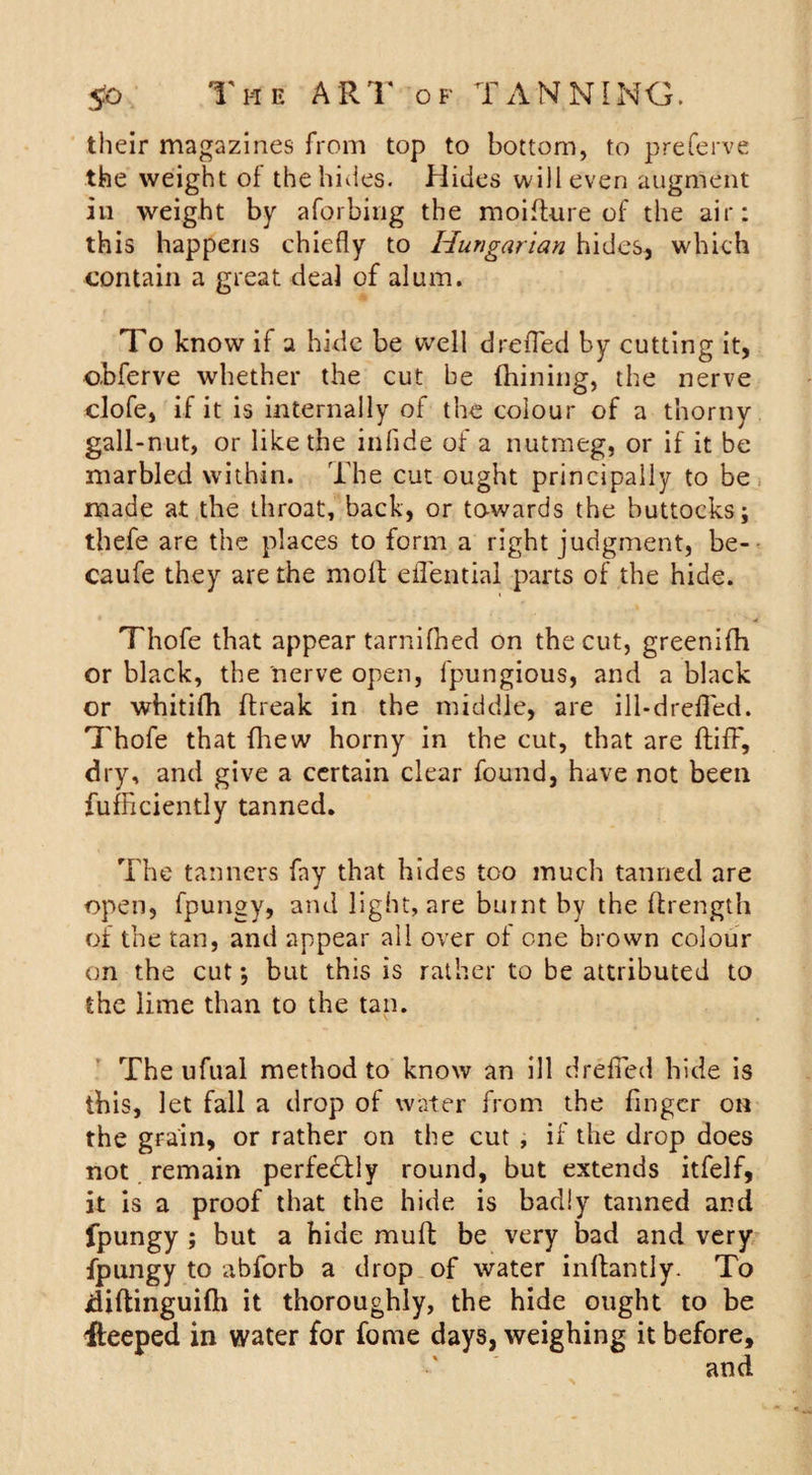 their magazines from top to bottom, to preserve the weight of the hides. Hides will even augment in weight by aforbiug the moifture of the air: this happens chiefly to Hungarian hides, which contain a great deal of alum. To know if a hide be well drefled by cutting it, obferve whether the cut be (hilling, the nerve clofe, if it is internally of the colour of a thorny gall-nut, or like the infide of a nutmeg, or if it be marbled within. The cut ought principally to be made at the throat, back, or towards the buttocks; thefe are the places to form a right judgment, be- caufe they are the molt eflential parts of the hide. Thofe that appear tarnifhed on the cut, greenifh or black, the nerve open, fpungious, and a black or whitifh ftreak in the middle, are ill-drefled. Thofe that fhew horny in the cut, that are ItifF, dry, and give a certain clear found, have not been fufficiently tanned. The tanners fay that hides too much tanned are open, fpungy, and light, are burnt by the (trength of the tan, and appear all over ol one brown colour on the cut; but this is rather to be attributed to the lime than to the tan. The ufual method to know an ill drefled hide is this, let fall a drop of water from the finger on the grain, or rather on the cut , if the drop does not remain perfectly round, but extends itfelf, it is a proof that the hide is badly tanned and fpungy ; but a hide mult be very bad and very fpungy to abforb a drop of water inflantly. To idiftinguiflh it thoroughly, the hide ought to be fleeped in water for fame days, weighing it before.