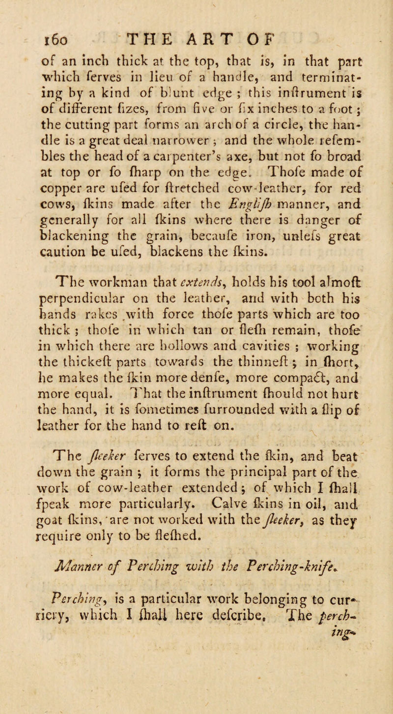 of an inch thick at the top, that is, in that part which ferves in Jieu of a handle, and terminat¬ ing by a kind of blunt edge ; this inflrument is of different fizes, from five or fix inches to a foot; the cutting part forms an arch of a circle, the han¬ dle is a great deal narrower ; and the whole refem- bles the head of a carpenter’s axe, but not fo broad at top or fo fharp on the edge. Thofe made of copper are ufed for ffretched cow-leather, for red cows, fkins made after the Englijh manner, and generally for all fkins where there is danger of blackening the grain, becaufe iron, unlefs great caution be ufed, blackens the fkins. The workman that extends, holds his tool almoft perpendicular on the leather, and with both his hands rakes .with force thofe parts which are too thick ; thole in which tan or flefli remain, thofe in which there are hollows and cavities ; working the thickeft parts towards the thinned ; in (hort, he makes the fkin moredenfe, more compact, and more equal. 1'hat the inftrument fhould not hurt the hand, it is fometimes furrounded with a flip of leather for the hand to reft on. The Jleeker ferves to extend the fkin, and beat down the grain *, it forms the principal part of the work of cow-leather extended; of which I fhaSl fpeak more particularly. Calve fkins in oil, and goat fkins, are not worked with the Jleeker, as they require only to be flefhed. Manner of Perching with the Per ching-knife* Perching, is a particular wrork belonging to cur* riery, which I (hall here deferibe. The perch-