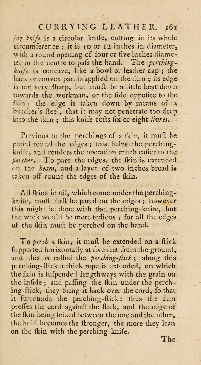 tng knife is a circular knife, cutting .in its whole circumference ; it is 10 or 12 inches in diameter, with a round opening of four or five inches diame¬ ter in the centre to pafs the hand. The perching- knife is concave, like a bowl or leather cap ; the back or convex part is applied on the fkin ; its edge is not very (harp, but muft be a little beat down towards the workman, or the fide oppofite to the fkin ; the edge is taken down by means of a butcher’s fteel, that it may not penetrate too deep into the lkin ; this knife cofts fix or eight limes* &gt; Previous to the perchings of a fkin, it mud: be pared round the edges ; this helps the perching- kuife, and renders the operation much caber to the percber, To pare the edges, the fkin is extended on the beamy and a layer of two inches broad is taken off round the edges of the fkin. All fkins in oil, which come under the perching- knife, muft fir ft be pared on the edges ; however this might be done with the. perching-knife, but the work would be more tedious ; for all the edges of the fkin muft be perched on the hand. To perch a fkin, it muft be extended on a ftick fupported horizontally at five feet from the ground, and this is called the percbing-Jlick ; along this perching-ftick a thick rope is extended, on which the fkin is fufpended lengthways with the grain on the infide ; and paffing the fkin under the perch- ing-ftick, they bring it back over the cord, fo that it fu rrctmds the perching-ftick: thus the fkin prelfes the cord againft the ftick, and the edge of the fkin being feized between the one and the other, the hold becomes the ftronger, the more they lean on the fkin with the perching-knife.