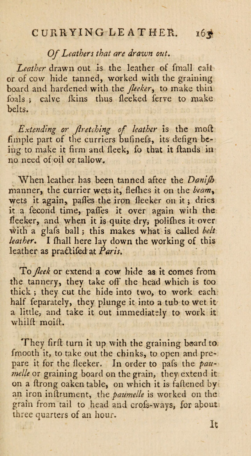 Of Leathers that are drawn out. Leather drawn out is the leather of fmall call or of cow hide tanned, worked with the graining board and hardened with the fleeker, to make thin foals j calve fkins thus fleeked ferve to make belts. Extending or fir etching of leather is the mo ft Ample part of the curriers bufinefs, its defign bo- in g to make it firm and fleek, fo that it (lands in no need of oil or tallow. When leather has been tanned after the Danijh manner, the currier wets it, flefhes it on the heam% wets it again, pafl'es the iron lleeker on it; dries it a fecond time, palTes it over again with the (ieeker, and when it is quite dry, poli(hes it over with a glafs ball; this makes what is called belt leather. I {hall here lay down the working of this leather as pradlifed at Paris. To fleek or extend a cow hide as it comes from the tannery, they take off the head which is too thick ; they cut the hide into two, to work each half feparately, they plunge it into a tub to wet it a little, and take it out immediately to work it whilft moift. They firft turn it up with the graining board to fmooth it, to take out the chinks, to open and pre¬ pare it for the fleeker. In order to pafs the pau- melle or graining board on the grain, they extend it on a ftrong oaken table, on which it is faftened by an iron inftrument, the paumelle is worked on the grain from tail to head and crofs-ways, for about three quarters of an hour. It