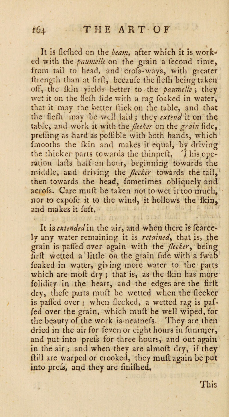 It is flefhed on the beam, after which it is work¬ ed with the paumelle on the grain a fecond time, from tail to head, and crofs-ways, with greater ftrength than at fird, becaufe theflefh being taken off, the fkin yields better to the paumelle ; they, wet it on the flefh fide with a rag foaked in water, that it may the better Hick on the table, and that the flefh may be well laid ; they extend it on the table, and work it with the fieeker on the grain fide, prefiing as hard as poflible with both hands, which fmooths the Ikin and makes it equal, by driving the thicker parts towards the thinned. I his ope¬ ration lalbs half an hour, beginning towards the middle, and driving the Jleeker towards the tail, then towards the head, fometimes obliquely and acrofs. Care muft be taken not to wet it too much, nor to expofe it to the wind, it hollows the fkin, and makes it foft. ' 3 * . J ' + . \ \ It is extended in the air, and when there is fierce¬ ly any water remaining it is retained, that is, the grain is pafled over again with the fieeker, being drft wetted a little on the grain fide with a fwab foaked in water, giving more water to the parts which are mod dry ; that is, as the fkin has more folidity in the heart, and the edges are the firfb dry, thefe parts muft be wetted when the fieeker is pafied over ; when fieeked, a wetted rag is paf- fed over the grain, which mud be well wiped, for the beauty of the work is neatnefs. They are then dried in the air for feven or eight hours in fumnjer, and put into prefs for three hours, and out again in the air ; and when they are almod dry, if they flill are warped or crooked, they mud again be put into prefs, and they are finilhed. This