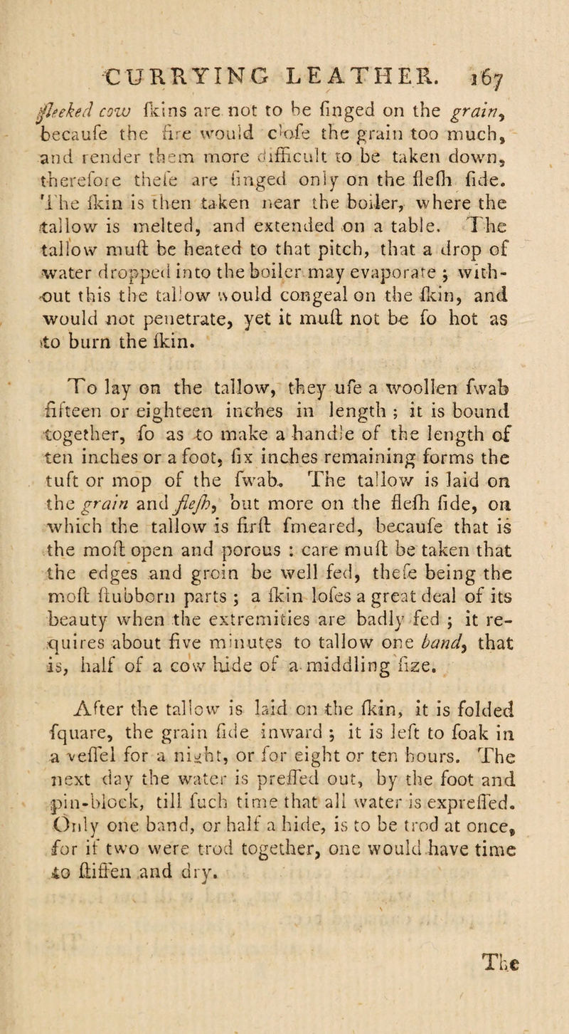 ifleeked cow fid ns are not to be finged on the grainy becaufe the lire would c'ofe the grain too much, and render them more difficult to be taken down, therefore thefe are finged only on the flefli fide. The fkin is then taken near the boiler, where the tallow is melted, and extended on a table. The tallow mull be heated to that pitch, that a drop of water dropped into the boiler may evaporate } with¬ out this the tallow would congeal on the fkin, and would not penetrate, yet it mull not be fo hot as ‘to burn the fkin. To lay on the tallow, they ufe a woollen fwab fifteen or eighteen inches in length ; it is bound together, fo as to make a handle of the length of ten inches or a foot, fix inches remaining forms the tuft or mop of the fwab.. The tallow is laid on the grain and jlejh, but more on the fleffi fide, on which the tallow is firfb fmeared, becaufe that is the mold open and porous : care mu ft be taken that the edges and groin be well fed, thefe being the molt ftubborn parts ; a fkin lofes a great deal of its beauty when the extremities are badly fed ; it re¬ quires about five minutes to tallow one band, that is, half of a cow hide of a middling fize. After the tallow is laid on the fkin, it is folded fquare, the grain fide inward ; it is left to foak in a vefiel for a night, or for eight or ten hours. The next day the water is preffed out, by the foot and pin-block, till fuch time that all water is exprdfed. Only one band, or half a hide, is to be trod at once, for if two were trod together, one would have time 40 ftiffen and dry.