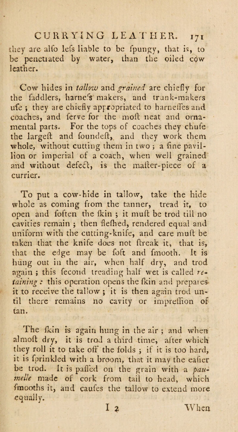 they are alfo lefs liable to be fpungy, that is, to be penetrated by water, than the oiled cpw leather. Cow hides in tallow and grained are chiefly for the faddlers, harness makers, and trank-makers life ; they are chiefly appropriated to harnefles and coaches, and ferve for the mod neat and orna¬ mental parts. For the tops of coaches they chufe the largefl and founded, and they work them whole, without cutting them in two ; a fine pavil- lion or imperial of a coach, when well grained and without defect, is the mailer-piece of a currier. To put a cow-hide in tallow, take the hide whole as coming from the tanner, tread it, to open and foften the (kin \ it mud be trod till no cavities remain ; then flefhed, rendered equal and uniform with the cutting-knife, and care mud be taken that the knife does not dreak it, that is, that the edge may be foft and fmooth. It is hung out in the air, when half dry, and trod again ; this fecond treading half wet is called re• taming : this operation opens the (kin and prepares it to receive the tallow ; it is then again trod un¬ til there remains no cavity or imprellion of tan. The fkin is again hung in the air ; and when almod dry, it is trod a third time, after which they roll it to take oft' the folds ; if it is too hard, it is fprinkled with a broom, that it may the eafier be trod. It is palled on the grain with a pau* mdle made of cork from tail to head, which fmooths it, and caufes the tallow to extend more equally. I Z When