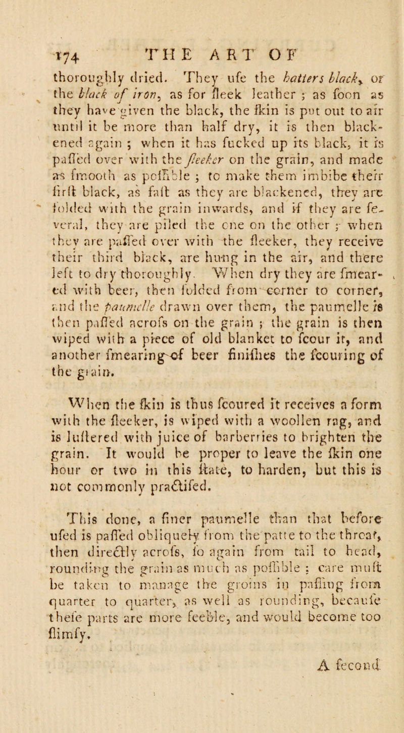 thoroughly dried. They ufe the batters blacky or the black of iron, as for fleek leather ; as foon as they have given the black, the fkin is put out to air until it be more than half dry, it is then black¬ ened again ; when it has fucked up its black, it is pulled over with the feeker on the grain, and made a-s fmooth as poffible ; to make them imbibe then* firli black, as fait as they are blackened, they are folded with the grain inwards, and if they are fe- veral, they are piled the one on the other y when they are puffed over with the fleeter, they receive their third black, are hung in the air, and there left to dry thoroughly. When dry they are fmear- , td with beer, then folded from corner to corner, and the paumclle drawn over them, the paumelle /8 then pafi'ed ncrofs on the grain ; the grain is then wiped with a piece of old blanket to fcour it, and another fmearing^of beer finishes the looming of the giain. When the fkin is thus fcoured ft receives a form with the flecker, is wiped with a woollen rag, and is Juftered with juice of barberries to brighten the grain. It would be proper to leave the fkin one hour or two in this liate, to harden, but this is not commonly pra&amp;ifed. This done, a finer paumelle than that before ufed is palled obliquely from the patte to the threat, then dire&amp;ly acrofs, lo again from tail to head, rounding the grain as much as poffible : care mu ft be taken to manage the groins in palling from quarter to quarter, as well as rounding, becauie thele parts are more feeble, and would become too flimfy. A fecond