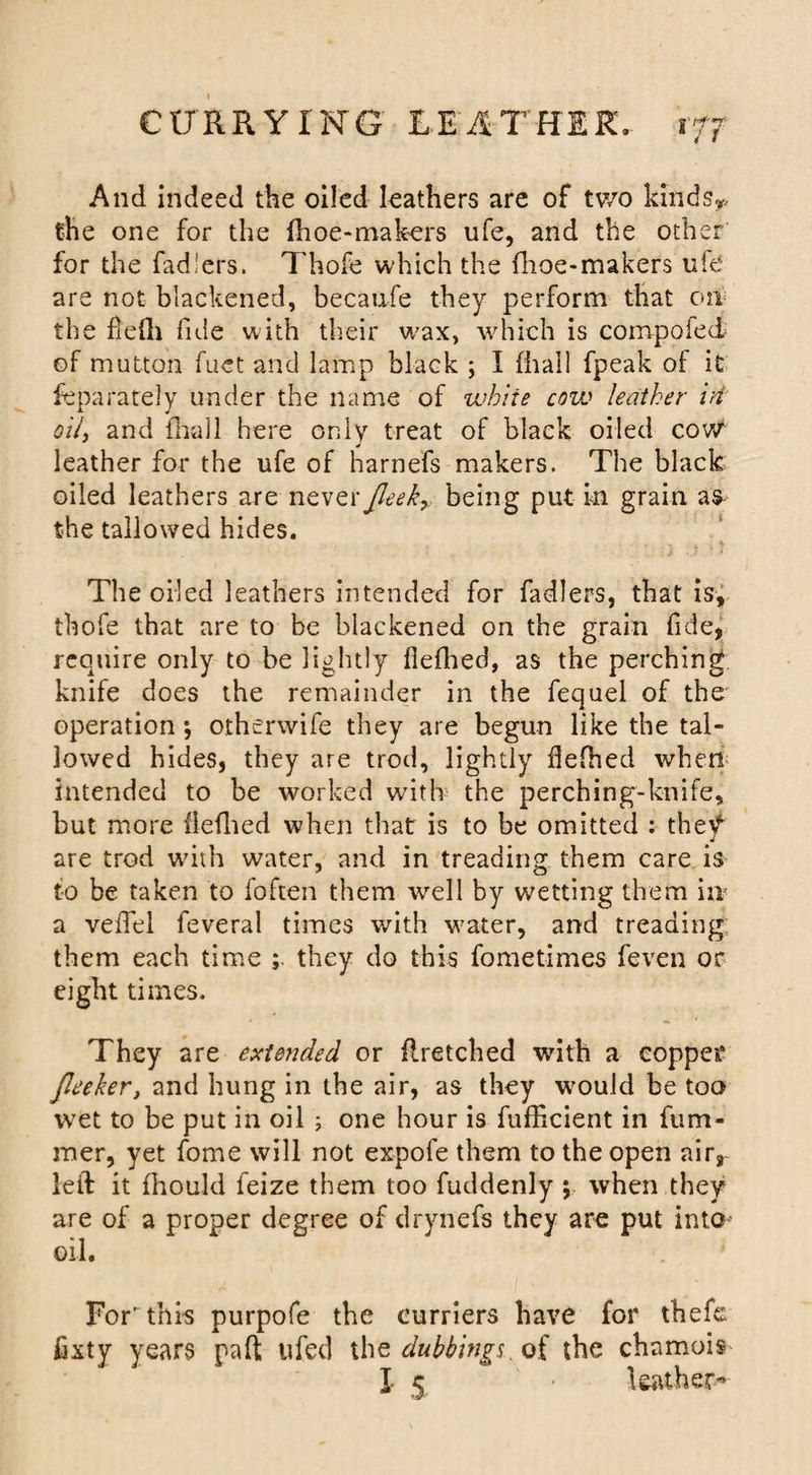 And indeed the oiled leathers are of two kinds* the one for the {hoe-makers ufe, and the other for the fad'ers. Thofe which the fhoe-makers uie are not blackened, becaufe they perform that on the fiefli fide with their wax, which is compoled of mutton fuet and lamp black ; I {hall fpeak of it Separately under the name of white cow leather id oil, and fhall here only treat of black oiled cow leather for the ufe of harnefs makers. The black oiled leathers are never Jleekr being put in grain as the tallowed hides. The oiled leathers intended for fadlers, that is, thofe that are to be blackened on the grain fide, require only to be lightly fiefhed, as the perching knife does the remainder in the fequel of the operation •, otherwife they are begun like the tal¬ lowed hides, they are trod, lightly fiefhed when intended to be worked with the perching-knife, but more iieflied when that is to be omitted : thetf 4 are trod with water, and in treading them care is to be taken to loften them well by wetting them in a veffel feveral times with water, and treading them each time ; they do this fometimes feven or eight times. They are extended or {Retched with a copper Jleeker, and hung in the air, as they would be too wet to be put in oil 5 one hour is fufficient in fum- mer, yet fome will not expofe them to the open air, left it fhould feize them too fuddenly ; when they are of a proper degree of drynefs they are put into oil. For this purpofe the curriers have for thefe fixty years paft ufed the dubbings, of the chamois