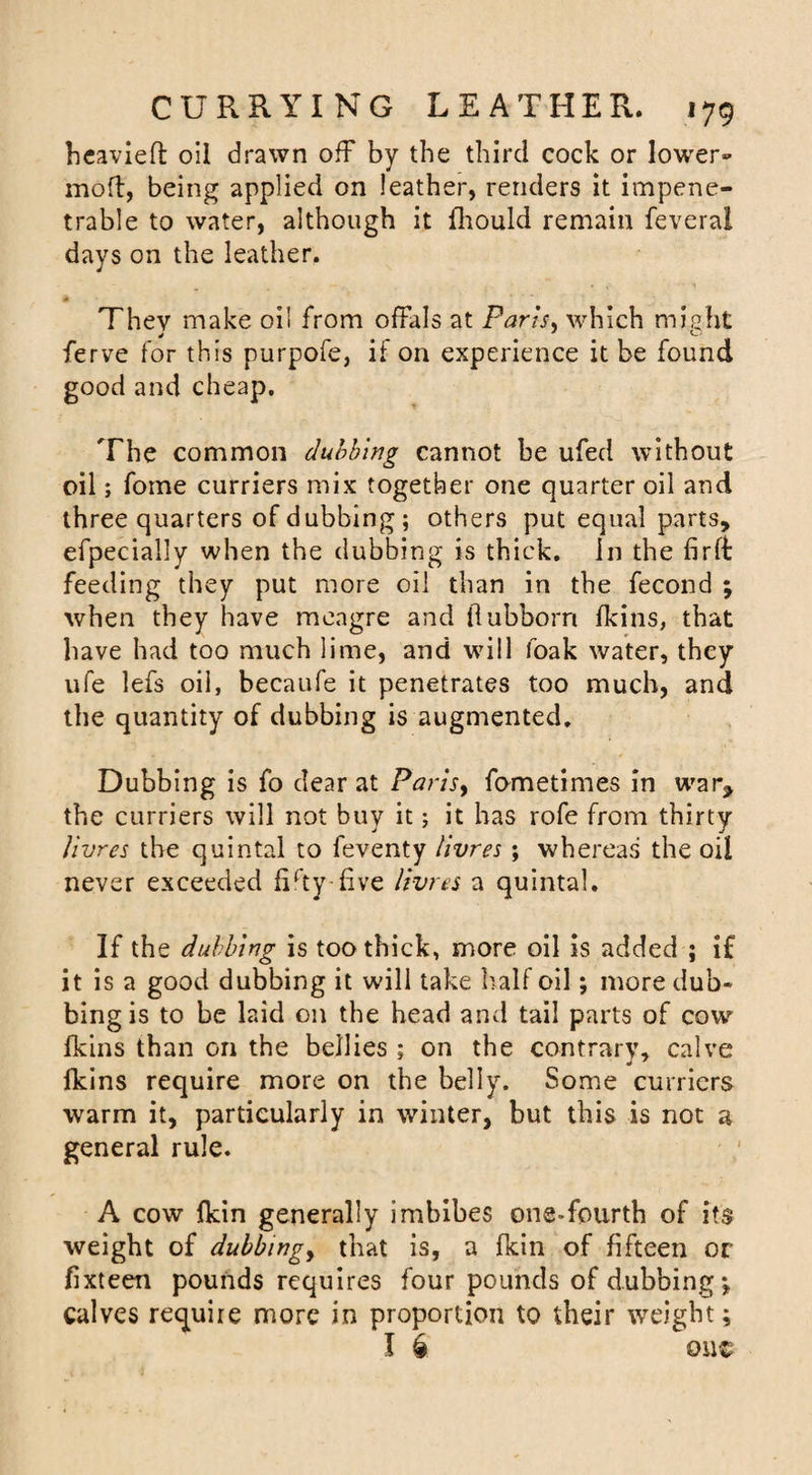 heavieft oil drawn off by the third cock or lower- moft, being applied on leather, renders it impene¬ trable to water, although it fliould remain feveral days on the leather. They make oil from offals at Paris, which might ferve for this purpofe, if on experience it be found good and cheap. The common dubbing cannot be ufed without oil; fome curriers mix together one quarter oil and three quarters of dubbing; others put equal parts, efpecially when the dubbing is thick. In the firft feeding they put more oil than in the fecond ; when they have meagre and ilubborn fkins, that have had too much lime, and will foak water, they ufe lefs oil, becaufe it penetrates too much, and the quantity of dubbing is augmented. Dubbing is fo dear at Paris, fometimes in war, the curriers will not buy it; it has rofe from thirty Jivres the quintal to feventy livres ; whereas the oil never exceeded fifty-five livres a quintal. If the dubbing is too thick, more oil is added ; if it is a good dubbing it will take half oil; more dub¬ bing is to be laid on the head and tail parts of cow fkins than on the bellies ; on the contrary, calve fkins require more on the belly. Some curriers warm it, particularly in winter, but this is not a general rule. A cow {kin generally imbibes one-fourth of its weight of dubbingy that is, a fkin of fifteen or fixteen pounds requires four pounds of dubbing*, calves require more in proportion to their weight; I £ out