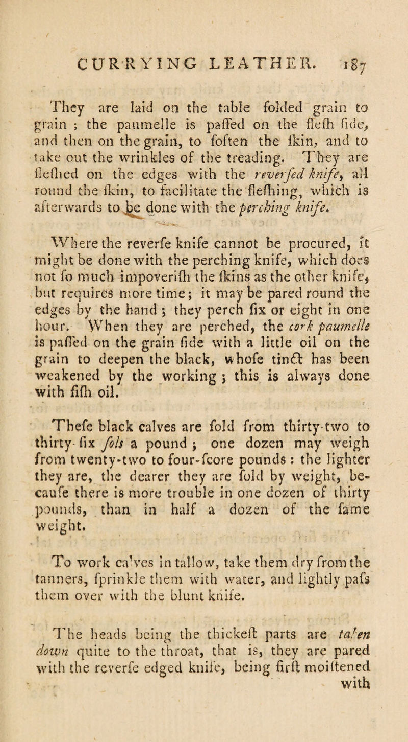 They are laid on the table folded grain to grain ; the paumelle is paffed on the flelh fide, and then on the grain, to foften the fkin7 and to take out the wrinkles of the treading. They are llefhed on the edges with the reverfed knife, ail round the fkin, to facilitate the fleflaing, which is afterwards to be done with the -perching knife. Where the reverfe knife cannot be procured, it might be done Avith the perching knife, which does not fo much irnpoverifh the fkins as the other knife, but requires more time; it maybe pared round the edges by the hand ; they perch fix or eight in one hour. When they are perched, the cork paufnelle is pafied on the grain fide with a little oil on the grain to deepen the black, whofe tin£l has been weakened by the working ; this is always done with fifh oil. Thefe black calves are fold from thirty two to thirty- fix fols a pound ; one dozen may weigh from twenty-two to four-fcore pounds: the lighter they are, the dearer they are fold by weight, be- caufe there is more trouble in one dozen of thirty pounds, than in half a dozen of the fame weight. To work ca’ves in tallow, take them dry from the tanners, fprinkle them with water, and lightly pafs them over with the blunt knife. The heads being the thickefb parts are taken down quite to the throat, that is, they are pared with the reverfe edged knife, being firfi; moiltened with