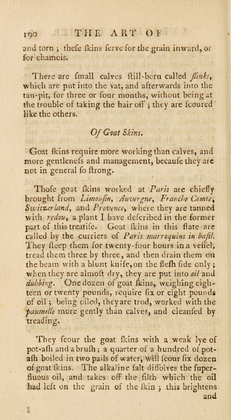 and torn 3 thefe (kins fervefor the grain inward, or for chamois. There are fmall calves dill-born called finks, which are put into the vat, and afterwards into the tan-pit, for three or four months, without being at the trouble of taking the hair off 3 they are fcoured like the others. Of Goat Skins. Goat fkins require more working than calves, and more gentlencfs and management, becaufe they are not in general fo flrong. Thofe goat fkins worked at Paris are chiefly brought from Limoufin, Auvergne, Franche Gcmte% Switzerland, and Provence, where they are tanned with rcdou, a plant I have defcribed in the former part of this treatife. Goat fkins in this flate are called by the curriers of Paris marroquins in bafjl. They deep them for twenty-four hours in a veiled, tread them three by three, and then drain them on the beam with a blunt knife,on the flefh fide only ; when they are almoft dry, they are put into oil and dubbing. One dozen of goat fkins, weighing eigh¬ teen or twenty pounds, require fix or eight pounds of oil ; being oiled, they are trod, worked with the faumdle more gently than calves, and cleanfed by treading. They fcour the goat fkins with a weak lye of pot-afh andabrufh; a quarter of a hundred of pot- afh boiled in two pails of water', will fcour fix dozen of goat fkins. The alkaline fait diffolves the fuper- fluous oil, and takes off the filth which the oil had left on the grain of the fk.in 3 this brightens and