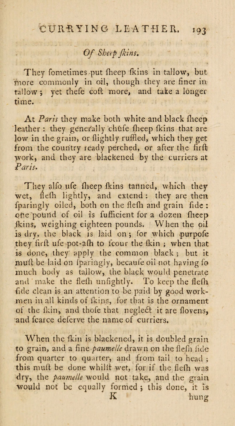 Of Sheep Jkins. They fometimes put fheep fkins in tallow, but more commonly in oil, though they are finer in fallow ; yet thefe cofl more, and take a longer time. At Paris they make both white and black fheep leather : they generally chufe fheep fkins that are low in the grain, or flightly ruffled, which they get from the country ready perched, or after the firft* work, and they are blackened by the curriers at Paris. They alfo ufe fheep fkins tanned, which they wet, flefh lightly, and extend: they are then fparingly oiled, both on the flefh and grain fide : one pound of oil is fufficient for a dozen fheep fkins, weighing eighteen pounds. When the oil is dry, the black is laid on; for which purpofe they firft ufe pot-afh to fcour the fkin ; when that is done, they apply the common black ; but it muftbe laid on fparingly, becaufe oil not having fo much body as tallow, the black would penetrate and make the flefh unfight} y. To keep the flefh fide clean is an attention to be paid by good work¬ men in all kinds of fkins, for that is the ornament of the fkin, and thofe that negledf it are flovens, and fcarce deferve the name of curriers. When the fkin is blackened, it is doubled grain to grain, and a fine paumelle drawn on the flefh fide from quarter to quarter, and from tail to head ; this mult be done whilft wet, for if the flefh was dry, the paumelle would not take, and the grain would not be equally formed 5 this done, it Is K hung