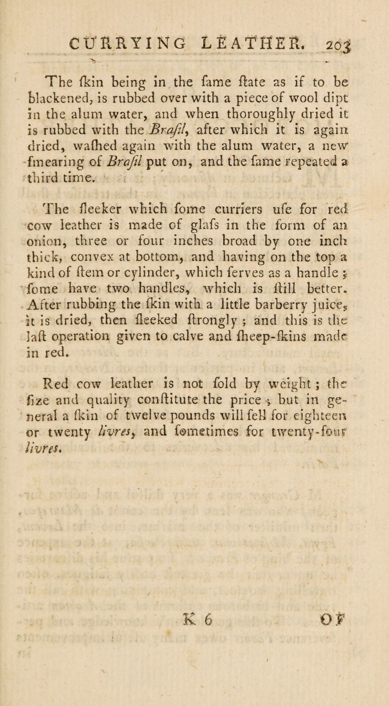 The fkin being in the fame flate as if to be blackened, is rubbed over with a piece of wool dipt in the alum water, and when thoroughly dried it is rubbed with the Brafil, after which it is again dried, wafhed again with the alum water, a new* fmearing of Bi'ajil put on, and the fame repeated a third time. The fleeker which fome curriers ufe for red. cow leather is made of glafs in the form of an onion, three or four inches broad by one inch thick, convex at bottom, and having on the top a kind of item or cylinder, which ferves as a handle j fome have two handles, which is Hill better. After rubbing the fkin with a little barberry juice, it is dried, then flecked ftrongly ; and this is the Jaft operation given to calve and fheep-fkins made in red. Red cow leather is not fold by weight; the fize and quality conflitute the price-, but in ge¬ neral a fkin of twelve pounds will fell for eighteen or twenty livresi and fometimes for twenty-four livres. K 6 Of 1