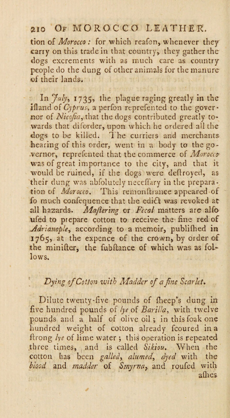 tion of Morocco : for which reafcn, whenever they carry on this trade in that country, they gather the dogs excrements with as much care as country people do the dung of other animals for the manure of their lands. In July» 1735? the plague raging greatly in the ifland of Cyprus, a perfon reprefented to the gover* nor of Nicofa, that the dogs contributed greatly to¬ wards that diforder, upon which he ordered ail the dogs to be killed. The curriers and merchants hearing of this order, went in a body to the go¬ vernor, reprefented that the commerce of Morocco was of great importance to the city, and that it would be ruined, if the dogs were defiroyed, as their dung was abfolutely necefiary in the prepara¬ tion of Morocco. This remanftrance appeared of fo much confequence that the edidl was revoked at all hazards. Maflering or Fecal matters are alfo ufed to prepare cotton to receive the fine red of jidrianople, according to a memoir, publifhed in 1765, at the expence of the crown, by order of the minifter, the fubfcance of which was as fol¬ lows. Dying of Cotton with Madder of a fne Scarlet. Dilute twenty-five pounds of fheep’s dung in five hundred pounds of lye of Barilla, with twelve pounds and a half of olive oil in this foak one hundred weight of cotton already fcoured in a flrong lye of lime water ; this operation is repeated three times, and is called Sikiou. When the cotton has been galledy alumed, dyed with the blood and madder of Smyrna, and roufed with allies