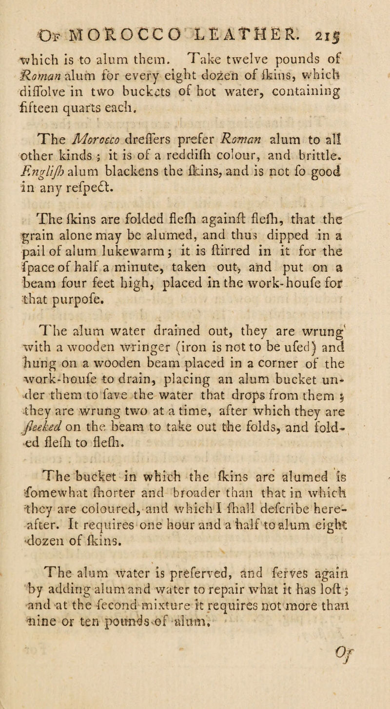 ■which is to alum them. Take twelve pounds of Raman alum for every eight dozen of fkins, which diffolve in two buckets of hot water, containing fifteen quarts each. The Morocco dreflers prefer Roman alum to all other kinds ; it is of a reddifh colour, and brittle. F.nglijh alum blackens the fkins, and is not fo good in any refpeft. The fkins are folded fiefh againft flefh, that the grain alone may be alumed, and thus dipped in a pail of alum lukewarm; it is ftirred in it for the fpace of half a minute, taken out, and put on a beam four feet high, placed in the work-houfe for 'that purpofe. The alum water drained out, they are wrung with a wooden wringer (iron is not to be ufed) and hung on a wooden beam placed in a corner of the work-houfe -to drain, placing an alum bucket un¬ der them to fave the water that drops from them y they are wrung two at a time, after which they are flecked on the beam to take out the folds, and fold¬ ed flefh to flefh. The bucket in which the fkins are alumed is •fomewhat fhorter and broader than that in which they are coloured, and which I fhal-l defcribe here¬ after. It requires one hour and a half to alum eight ‘dozen of fkins. The alum water is preferred, and ferveS again by adding alum and water to repair what it has loft; and at the fecond mixture it requires not more than ■nine or ten poundsmf alum.