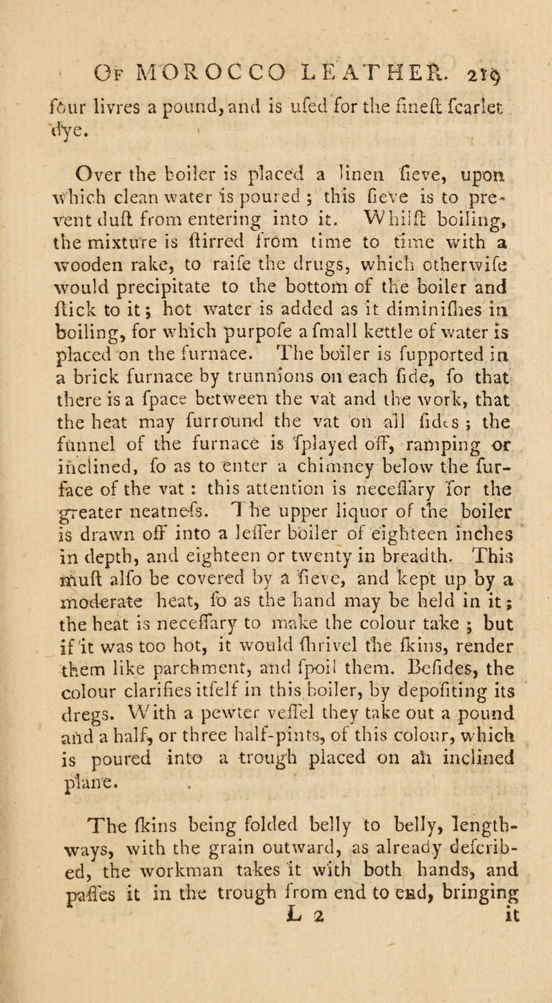 four livres a pound, and is ufed for the fined fcarlet d’ye. ' Over the boiler is placed a linen fieve, upon which clean water is poured j this fieve is to pre¬ vent dud from entering into it. Whiid boiling, the mixture is dirred from time to time with a wooden rake, to raife the drugs, which otherwife would precipitate to the bottom of the boiler and dick to it; hot lvater is added as it diminifhes in boiling, for which purpofe a fmail kettle of water is placed on the furnace. The boiler is fupported in a brick furnace by trunnions on each fide, fo that there is a fpace between the vat and the work, that the heat may furround the vat on all fidts ; the funnel of the furnace is fplayed off, ramping or inclined, fo as to enter a chimney below the fur- face of the vat : this attention is neceffary for the greater neatnefs. 1 he upper liquor of the boiler is drawn off into a leffer boiler of eighteen inches in depth, and eighteen or twenty in breadth. This mud alfo be covered by a fieve, and kept up by a moderate heat, fo as the hand may be held in it; the heat is neceffary to make the colour take ; but if’it was too hot, it would (hrivel the fkins, render them like parchment, and fpoil them. Bcfides, the colour clarifies itfelf in this boiler, by depofiting its dregs. With a pewter veffel they take out a pound and a half, or three half-pints, of this colour, which is poured into a trough placed on ah inclined plane. The (kins being folded belly to belly, length¬ ways, with the grain outward, as already defcrib- ed, the workman takes it with both hands, and paffes it in the trough from end to efid, bringing L 2 it