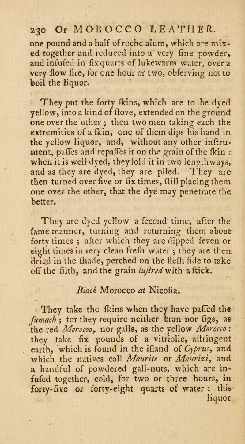 one pound and a half of roche alum, which are mix¬ ed together and reduced into a very fine powder, and infufed in fixquarts of lukewarm water, over a very flow fire, for one hour or two, obferving not to boil the liquor. They put the forty fkins, which are to be dyed yellow, into a kind of ftove, extended on the ground one over the other &gt; then two men taking each the extremities of a fkin, one of them dips his hand in the yellow liquor, and, without any other inftru- ment, pafles and repafles it on the grain of the fkin : when it is well dyed, they fold it in two lengthways, and as they are dyed, they are piled. They are then turned over five or fix times, Hill placing them one over the other, that the dye may penetrate the better. They are dyed yellow a fecond time, after the fame manner, turning and returning them about forty times ; after which they are dipped feven or eight times in very clean frefh water; they are then dried in the fhade, perched on the flefh fide to take off the filth, and the grain lujired with a Hick. Black Morocco Nicofia. They take the fkins when they have paffed the fumach ; for they require neither bran nor figs, as the red Morocooy nor galls, as the yellow Morocco: they take fix pounds of a vitriolic, aftringent earth, which is found in the ifland of Cyprus^ and which the natives call Maurite or Maurizi, and a handful of powdered gall-nuts, which are in¬ fufed together, cold, for two or three hours, in forty-five or forty-eight quarts of water : this . , liquor