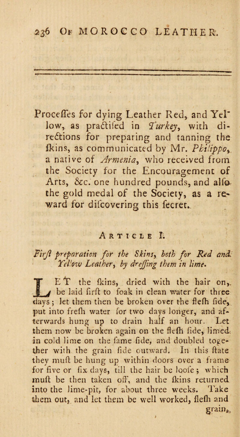 ProcefTes for dying Leather Red, and Yel’ low, as pradliied in Turkey, with di- redtions for preparing and tanning the fkins, as communicated by Mr. Pkilippo, a native of Armenia, who received from the Society for the Encouragement of Arts, &amp;c. one hundred pounds, and alfo the gold medal of the Society, as a re~ ward for difcovering this fecret*. Article X. Firji preparation for the Skins, both for Red and Yellow Leather, by dr effing them in lime. LEt the fkins, dried with the hair on,. be laid firft to foak in clean water for three days; let them then be broken over the flefh fide, put into frefh water for two days longer, and af¬ terwards hung up to drain half an hour. Let them now be broken again on the flefh fide, limed: in cold lime on the fame fide, and doubled toge¬ ther with the grain fide outward. In this date they mufl be hung up within doors over a frame for five or fix days, till the hair be Iqofe ; which mufl be then taken off, and the fkins returned into the Jime-pit, for about three weeks. Take them out, and let them be well worked, flefh and grain,.