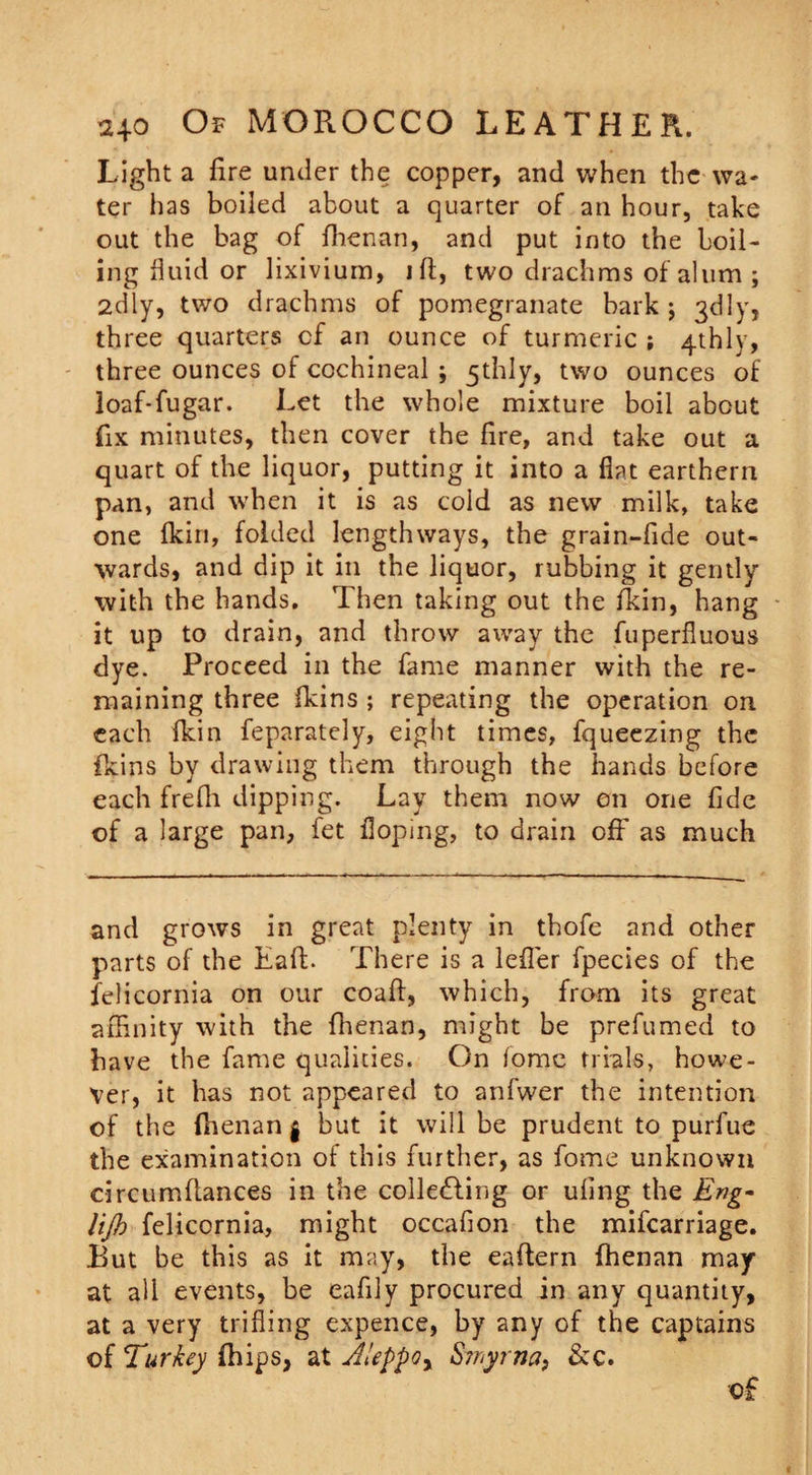 Light a fire under the copper, and when the wa¬ ter has boiled about a quarter of an hour, take out the bag of fhenan, and put into the boil¬ ing fluid or lixivium, ift, two drachms of alum ; 2dly, two drachms of pomegranate bark ; 3d 1 y, three quarters cf an ounce of turmeric ; 4thly, three ounces of cochineal ; 5thly, two ounces of loaf-fugar. Let the whole mixture boil about fix minutes, then cover the fire, and take out a quart of the liquor, putting it into a flat earthern pan, and when it is as cold as new milk, take one fkin, folded lengthways, the grain-fide out¬ wards, and dip it in the liquor, rubbing it gently with the hands. Then taking out the fkin, hang it up to drain, and throw away the fuperfiuous dye. Proceed in the fame manner with the re¬ maining three fkins ; repeating the operation on each fkin feparately, eight times, fqueezing the fkins by drawing them through the hands before each frefii dipping. Lay them now on one fide of a large pan, fet doping, to drain off as much and grows in great plenty in thofe and other parts of the Eaft. There is a lefler fpecies of the felicornia on our coaft, which, from its great affinity with the fhenan, might be prefumed to have the fame qualities. On fomc trials, howe¬ ver, it has not appeared to anfwer the intention of the fiienan $ but it will be prudent to purfue the examination of this further, as fome unknown circumfiances in the collecting or ufing the Eng- lijb felicornia, might occafion the mifearriage. But be this as it may, the eaftern fhenan may at all events, be eafily procured in any quantity, at a very trifling expence, by any of the captains of Turkey fhips, at Aleppo r Smyrna, &amp;c.