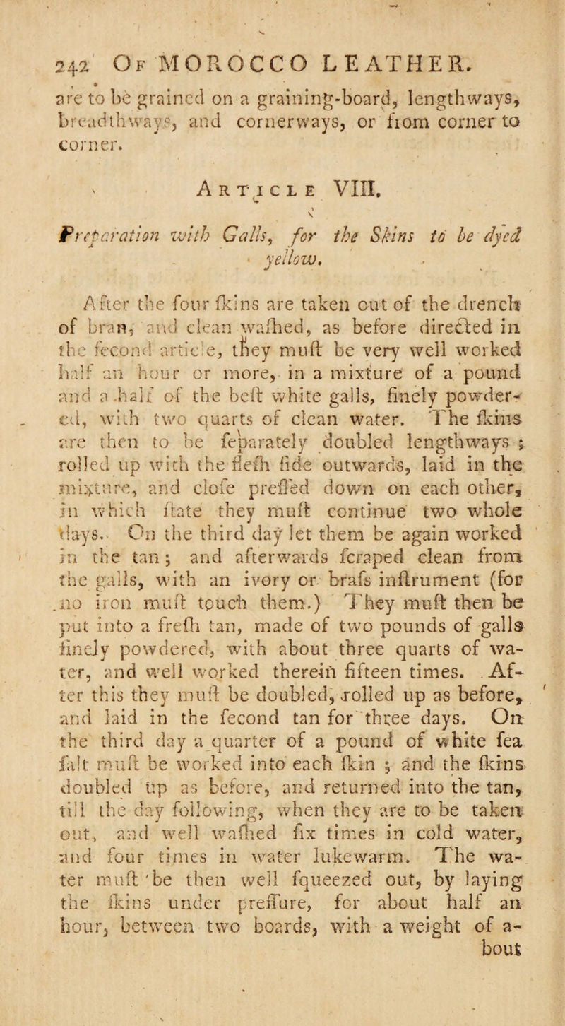 are to be grained on a graining-board, lengthways, breadthways, and cornerways, or fiom corner to corner. ' Article VIII, \ \ Preparation with Galls, for the Skins to he dyed • yellow. After the four fkins are taken out of the drench of bran, and clean wafhed, as before directed in the fecond article, tfiey muft be very7 well worked half an hour or more, in a mixture of a pound and a .half of the belt white galls, finely powder¬ ed, with two quarts of clean water. 1 he fkins are then to be feparately doubled lengthways ; rolled up with the flefli fide outwards, laid in the mixture, and ciofe prefled down on each other, in which ftate they muft continue two whole days. On the third day let them be again worked in the tan ; and afterwards fcraped clean from the galls, with an ivory or brafs inftrument (for .no iron muft touch them.) They muft then be put into a frefh tan, made of two pounds of galls finely powdered, with about three quarts of wa¬ ter, and well worked therein fifteen times. Af¬ ter this they muft be doubled, Tolled up as before, and laid in the fecond tan for three days. On the third day a quarter of a pound of white fea fait muft be worked into each fkin , and the fkins doubled up as before, and returned into the tan, till the day following, when they are to be taken out, and well wafned fix times in cold water, and four times in water lukewarm. The wa¬ ter muft 'be then well fqueezed out, by laying the fkins under preffure, for about half an hour, between two boards, with a weight of a- boufc