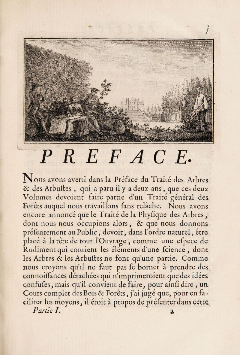 Nous avons averti dans la Préface du Traité des Arbres & des Arbuftes , qui a paru il y a deux ans, que ces deux Volumes dévoient faire partie d’un Traité général des Forêts auquel nous travaillons fans relâche. Nous avons encore annoncé que le Traité de la Phyfique des Arbres, dont nous nous occupions alors, Sc que nous donnons préfentement au Public, devoit, dans l'ordre naturel, être jlacé à la tête de tout l’Ouvrage , comme une efpece de Audiment qui contient les éléments d’une fcience , dont les Arbres & les Arbuftes ne font qu’une partie. Comme nous croyons qu’il ne faut pas fe borner à prendre des connoiftances détachées qui n’imprimeroient que des idées confufes, mais qu’il convient de faire, pour ainfi dire , un Cours complet des Bois & Forêts, j’ai jugé que, pour en fa¬ ciliter les moyens, il étoit à propos de préfenterdans cetçe