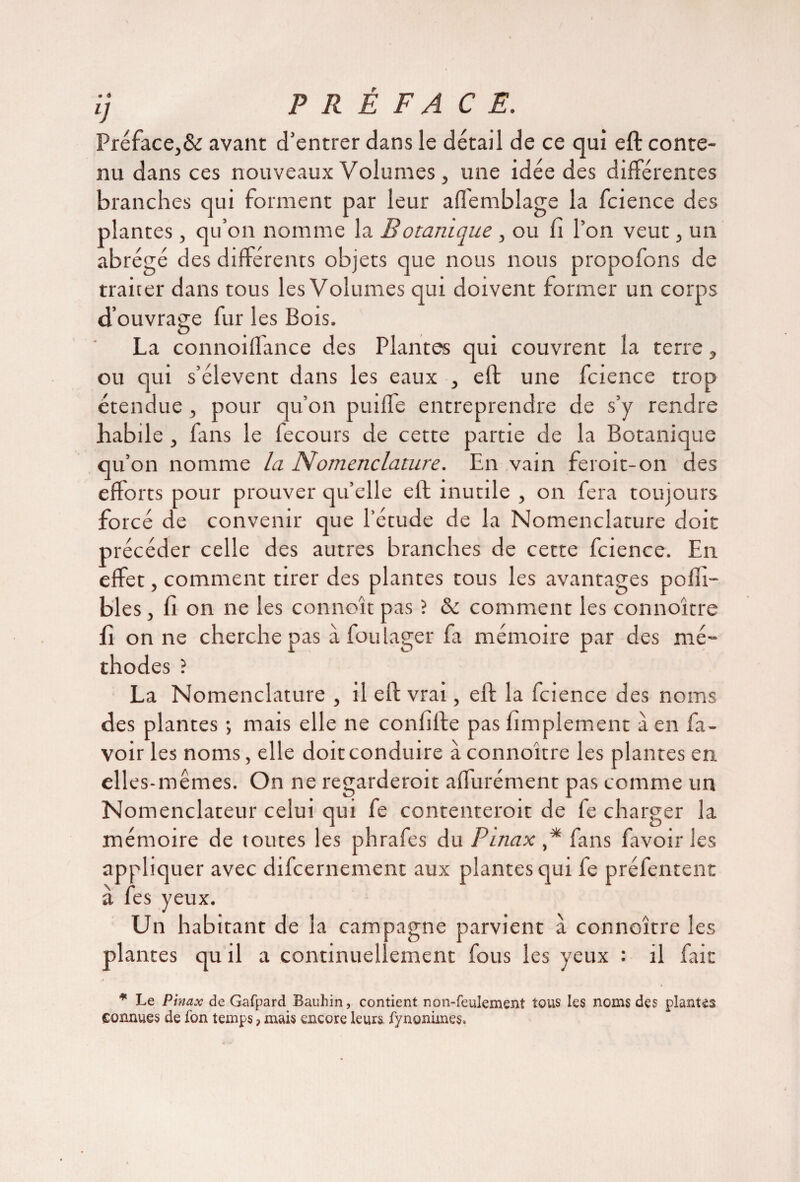 Préface,& avant d’entrer dans le détail de ce qui eft conte¬ nu dans ces nouveaux Volumes, une idée des différentes branches qui forment par leur alîemblage la fcience des plantes, qu’on nomme la Botanique , ou fi l’on veut, un abrégé des différents objets que nous nous propofons de traiter dans tous les Volumes qui doivent former un corps d’ouvrage fur les Bois. La connoiflance des Plantes qui couvrent la terre, ou qui s’élèvent dans les eaux , eft une fcience trop étendue , pour qu’on puiffe entreprendre de s’y rendre habile , fans le fecours de cette partie de la Botanique qu’on nomme la Nomenclature. En vain feroit-on des efforts pour prouver qu’elle eft inutile , on fera toujours forcé de convenir que l’étude de la Nomenclature doit précéder celle des autres branches de cette fcience. En effet, comment tirer des plantes tous les avantages polh- bles, fi on ne les connoît pas ? & comment les connoître fi on ne cherche pas àfoulager fa mémoire par des mé¬ thodes ? La Nomenclature , il eft vrai, eft la fcience des noms des plantes -, mais elle ne conlifte pas fimplement à en fa- voir les noms, elle doit conduire à connoître les plantes en elles-mêmes. On ne regarderoit affurément pas comme un Nomenclateur celui qui fe contenteroit de fe charger la mémoire de toutes les phrafes du Pinax * fans favoir les appliquer avec difcernement aux plantes qui fe préfentent à fes yeux. Un habitant de la campagne parvient à connoître les plantes qu il a continuellement fous les yeux : il fait * Le Pinax de Gafpard Bauhin, contient non-feulement tous les noms des plantes connues de fon temps ? mais encore leurs fynonimes.