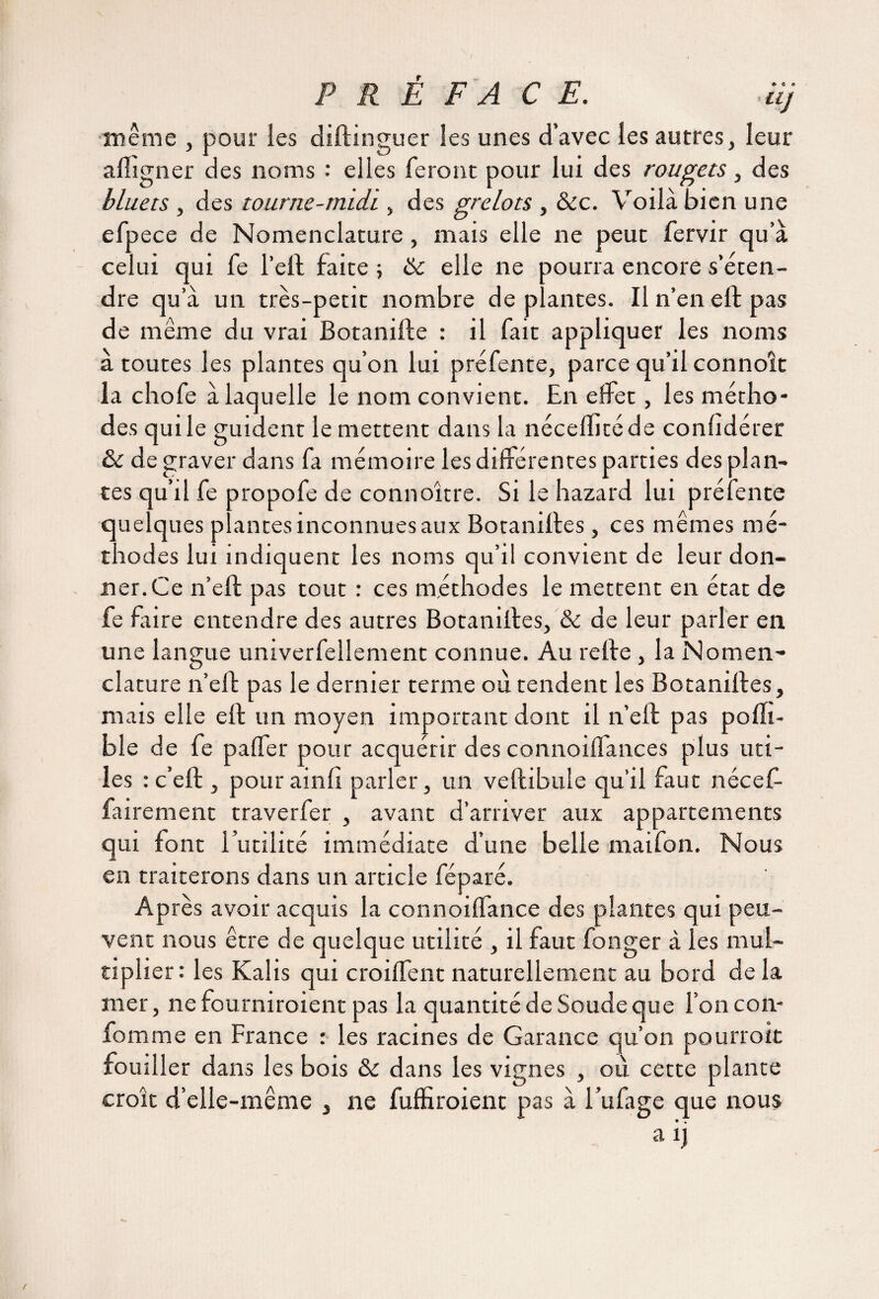 PRÉFACE. .uj même , pour les diftinguer les unes d’avec les autres, leur a (ligner des noms : elles feront pour lui des rougets, des bluets , des tourne-midi, des grelots , &c. Voilà bien une efpece de Nomenclature , mais elle ne peut fervir qu’à celui qui fe l’eft faite -, 8c elle ne pourra encore s’éten¬ dre qu’à un très-petit nombre de plantes. Il n’en eft pas de même du vrai Botanifte : il fait appliquer les noms à toutes les plantes qu’on lui préfente, parce qu’il connote la chofe à laquelle le nom convient. En effet, les métho¬ des qui le guident le mettent dans la nécellitéde conlîdérer 8c de graver dans fa mémoire les dilférentes parties des plan¬ tes qu’d fe propofe de connoître. Si le hazard lui préfente quelques plantes inconnues aux Botanilles , ces mêmes mé¬ thodes lui indiquent les noms qu’il convient de leur don¬ ner. Ce n’eft pas tout : ces méthodes le mettent en état de fe faire entendre des autres Botanilles, & de leur parler en une langue univerfellement connue. Au relie, la Nomen¬ clature n’ell pas le dernier terme où tendent les Botanilles, mais elle eft un moyen important dont il n’eft pas poflt- ble de fe palfer pour acquérir des connoiflances plus uti¬ les : c’eft , pour ainli parler, un veftibule qu’il faut nécef- fairement traverfer , avant d’arriver aux appartements qui font futilité immédiate d’une belle maifon. Nous en traiterons dans un article féparé. Après avoir acquis la connoilfance des plantes qui peu¬ vent nous être de quelque utilité , il faut fonger à les mul¬ tiplier : les Kalis qui croilfent naturellement au bord de la mer, ne fourniroient pas la quantité de Soude que l’on con- fomme en France : les racines de Garance qu’on pourroit fouiller dans les bois &c dans les vignes , où cette plante croît d’elle-même , ne fuffiroient pas à l’ufage que nous a ij