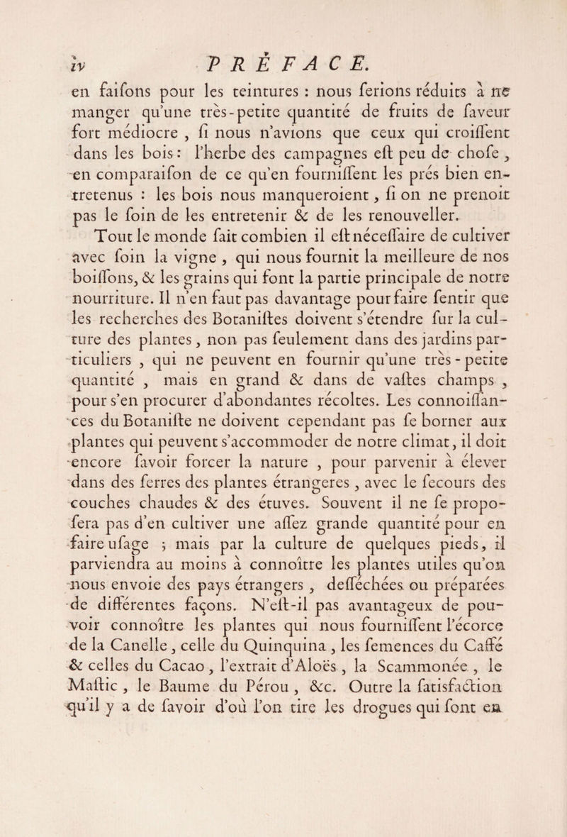 en faifons pour les teintures : nous ferions réduits a ne manger qu’une très-petite quantité de fruits de faveur fort médiocre , fi nous n’avions que ceux qui croiflent dans les bois : l’herbe des campagnes efl peu de chofe , en comparaifon de ce qu’en fourniflent les prés bien en¬ tretenus : les bois nous manqueraient, fi on ne prenoit pas le foin de les entretenir & de les renouvelles Tout le monde fait combien il ellnéceflaire de cultiver avec loin la vigne , qui nous fournit la meilleure de nos boilfons, & les grains qui font la partie principale de notre nourriture. Il n’en faut pas davantage pour faire fentir que les recherches des Botanistes doivent s’étendre fur la cul¬ ture des plantes, non pas feulement dans des jardins par- 'ticuliers , qui ne peuvent en fournir qu’une très - petite quantité , mais en grand & dans de vailles champs , pour s’en procurer d’abondantes récoltes. Les connoiflan- ces du Botanifte ne doivent cependant pas fe borner aux .plantes qui peuvent s’accommoder de notre climat, il doit •encore favoir forcer la nature , pour parvenir à élever 'dans des ferres des plantes étrangères, avec le fecours des couches chaudes & des étuves. Souvent il ne fe propo- fera pas d’en cultiver une allez grande quantité pour en frire ufage -, mais par la culture de quelques pieds, il parviendra au moins à connoître les plantes utiles qu’on nous envoie des pays étrangers , defféchées ou préparées •de différentes façons. N’eit-il pas avantageux de pou¬ voir connoître les plantes qui nous fourniffent l’écorce de la Canelle , celle du Quinquina , les femences du Caffe & celles du Cacao , l’extrait d’Aloës , la Scammonée , le Maftic , le Baume du Pérou , &c. Outre la fatisfaétion qu’il y a de favoir d’ou l’on tire les drogues qui font en