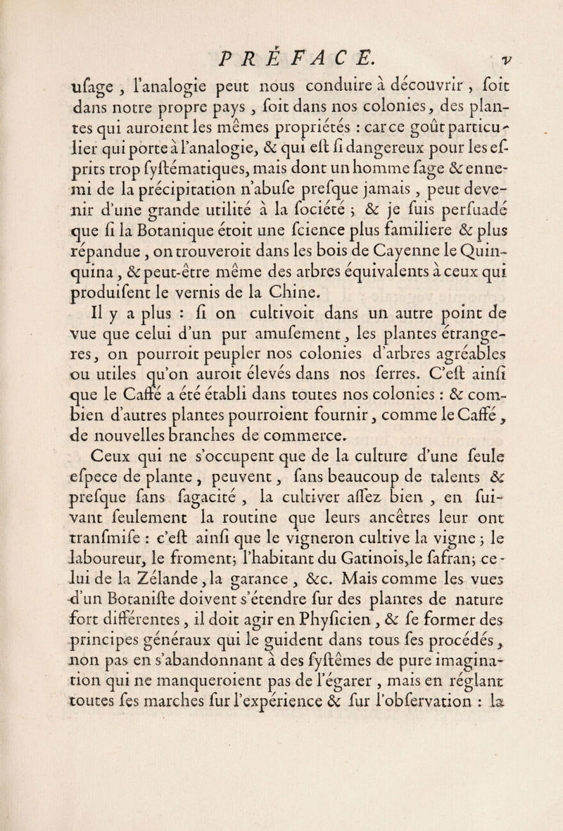 tifage , l’analogie peut nous conduire à découvrir , foit dans notre propre pays , foit dans nos colonies, des plan¬ tes qui auroient les mêmes propriétés : car ce goût particu¬ lier qui porte à l’analogie, ôc qui eft li dangereux pour lesef prits trop fyftématiques, mais dont un homme fage ôc enne¬ mi de la précipitation n’abufe prefque jamais, peut deve¬ nir d’une grande utilité à la fociété ; ôc je fuis perfuadé que fi la Botanique étoit une fcience plus familière ôc plus répandue, on trouveroit dans les bois de Cayenne le Quin¬ quina , & peut-être même des arbres équivalents à ceux qui produifent le vernis de la Chine. Il y a plus : fi on cultivoit dans un autre point de vue que celui d’un pur amufement, les plantes étrangè¬ res, on pourrait peupler nos colonies d’arbres agréables ou utiles qu’on aurait élevés dans nos ferres. C’eft ainfï que le Caffé a été établi dans toutes nos colonies : &: com¬ bien d’autres plantes pourraient fournir, comme le Caffé, de nouvelles branches de commerce. Ceux qui ne s’occupent que de la culture d’une feule efpece de plante , peuvent, fans beaucoup de talents Ôc prefque fans fagacité , la cultiver affez bien , en fui- vant feulement la routine que leurs ancêtres leur ont tranfmife : c’eft ainfi que le vigneron cultive la vigne ; le laboureur, le froment; l’habitant du Gatinois,le fafran; ce¬ lui de la Zélande ,1a garance , &c. Mais comme les vues -d’un Botanifte doivent s’étendre fur des plantes de nature fort différentes, il doit agir en Phyficien, ôc fe former des principes généraux qui le guident dans tous fes procédés, non pas en s’abandonnant à des fyftêmes de pure imagina¬ tion qui ne manqueraient pas de l’égarer , mais en réglant toutes fes marches fur l’expérience ôc fur l’obfervation : la.