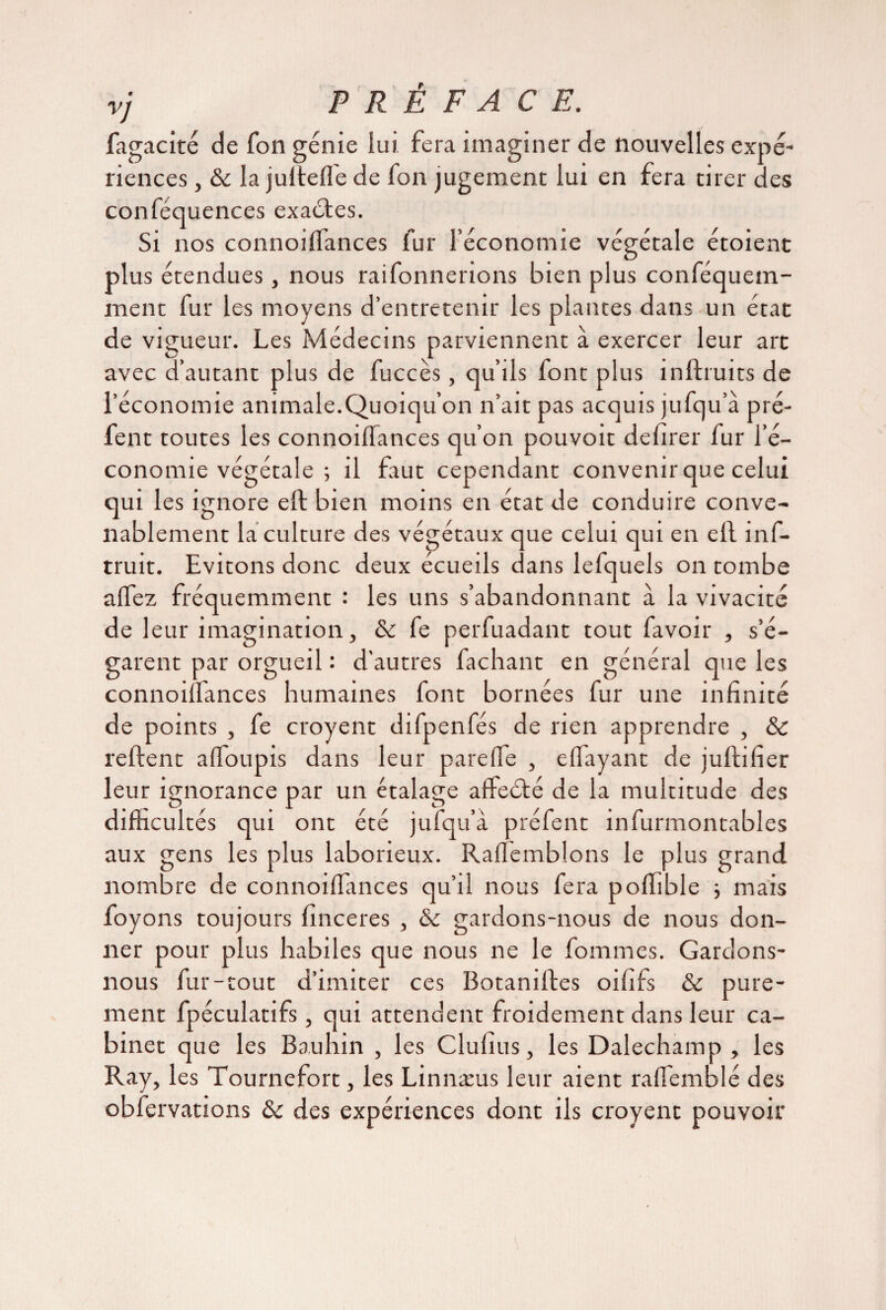 fagacité de Ton génie lui fera imaginer de nouvelles expé¬ riences , & la jultefl'e de fon jugement lui en fera tirer des conféquences exactes. Si nos connoiflances fur l’économie végétale étoient plus étendues, nous raifonnerions bien plus conféquein- inent fur les moyens d’entretenir les plantes dans un état de vigueur. Les Médecins parviennent à exercer leur art avec d’autant plus de fuccès, qu’ils font plus inftruits de l’économie animale.Quoiqu’on n’ait pas acquis jufqu’a pré- fent toutes les connoiflances qu’on pouvoit defirer fur l’é¬ conomie végétale ; il faut cependant convenir que celui qui les ignore ell bien moins en état de conduire conve¬ nablement la culture des végétaux que celui qui en ell inf- truit. Evitons donc deux écueils dans lefquels on tombe aflez fréquemment : les uns s’abandonnant à la vivacité de leur imagination, fe perfuadant tout favoir , s’é¬ garent par orgueil : d’autres fachant en général que les connoiflances humaines font bornées fur une infinité de points , fe croyent difpenfés de rien apprendre , & relient afloupis dans leur parefle , eflayant de jullifier leur ignorance par un étalage afteété de la multitude des difficultés qui ont été jufqu’à préfent infurmontables aux gens les plus laborieux. Raflemblons le plus grand nombre de connoiflances qu’il nous fera poflible -, mais foyons toujours finceres , &c gardons-nous de nous don¬ ner pour plus habiles que nous ne le fommes. Gardons- nous fur-tout d’imiter ces Botanilles oififs & pure¬ ment fpéculatifs, qui attendent froidement dans leur ca¬ binet que les Bauhin , les Clufius, les Dalechamp , les Ray, les Tournefort, les Linnæus leur aient rafl'emblé des obfervations ôc des expériences dont ils croyent pouvoir