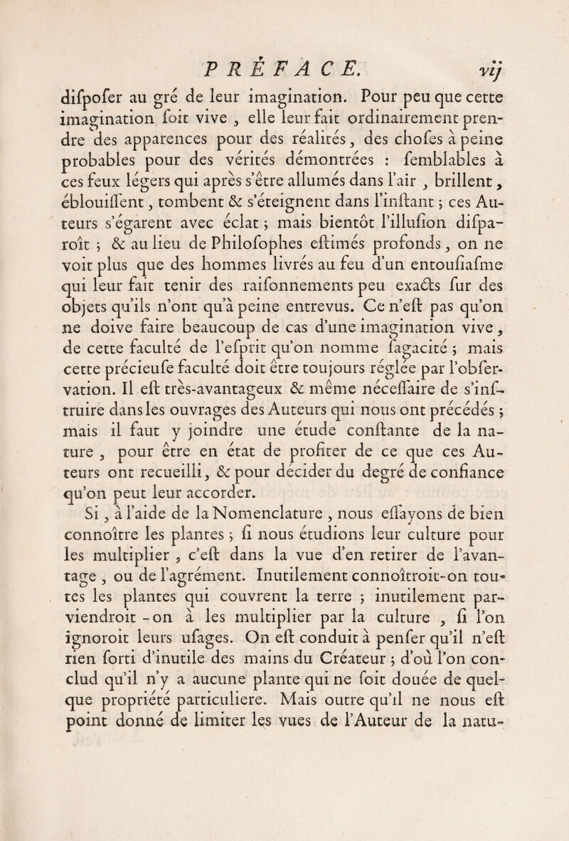 difpofer au gré de leur imagination. Pour peu que cette imagination foit vive , elle leur fait ordinairement pren¬ dre des apparences pour des réalités, des chofes à peine probables pour des vérités démontrées : femblables à ces feux légers qui après s’être allumés dans l’air , brillent, éblouillent, tombent & s’éteignent dans l’inftant ; ces Au¬ teurs s’égarent avec éclat ; mais bientôt l’illufion difpa- roît ; & au lieu de Philofophes eftimés profonds, on ne voit plus que des hommes livrés au feu d’un entoufîafme qui leur fait tenir des raifonnements peu exaéts fur des objets qu’ils n’ont qu’à peine entrevus. Ce n’eft pas qu’on ne doive faire beaucoup de cas d’une imagination vive, de cette faculté de l’efprit qu’on nomme fagacité ; mais cette précieufe faculté doit être toujours réglée par l’obfer- vation. Il eft très-avantageux & même néceffaire de s’inf- truire dans les ouvrages des Auteurs qui nous ont précédés ; mais il faut y joindre une étude confiante de la na¬ ture j pour être en état de profiter de ce que ces Au¬ teurs ont recueilli, & pour décider du degré de confiance qu’on peut leur accorder. Si, à l’aide de la Nomenclature , nous e{Payons de bien connoître les plantes ; fi nous étudions leur culture pour les multiplier , c’eft dans la vue d’en retirer de l’avan¬ tage , ou de l’agrément. Inutilement connoîtroit-on tou* tes les plantes qui couvrent la terre ; inutilement par¬ viendrait -on à les multiplier par la culture , fi l’on ignorait leurs ufages. On eft conduit à penfer qu’il n’eft rien forti d’inutile des mains du Créateur ; d’où l’on con- clud qu’il n’y a aucune plante qui ne foit douée de quel¬ que propriété particulière. Mais outre qu’il ne nous eft point donné de limiter les vues de l’Auteur de la natu-