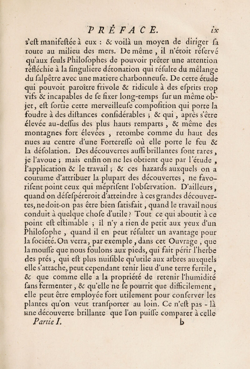 s'eft manifeftée à eux : ôc voilà un moyen de diriger fa route au milieu des mers. De même, il n’étoit réfervé qu’aux feuls Philofophes de pouvoir prêter une attention réfléchie à la finguliere détonation qui réfulte du mélange du falpêtre avec une matière charbonneufe. De cette étude qui pouvoir paroître frivole Ôc ridicule à des efprits trop vifs ôc incapables de fe fixer long-temps fur un même ob¬ jet, eft fortie cette merveilleufe compofition qui porte la foudre à des diftances confidérables > ôc qui, après s’être élevée au-deflus des plus hauts remparts , ôc même des montagnes fort élevées , retombe comme du haut des nues au centre d’une Forterefle où elle porte le feu Ôc la défolation. Des découvertes aufli brillantes font rares , je l’avoue ; mais enfin on ne les obtient que par l’étude , l’application ôc le travail 5 ôc ces hazards auxquels on a coutume d’attribuer la plupart des découvertes, ne favo- rifent point ceux qui méprifent l’obfervation. D’ailleurs, quand on défefpéreroit d’atteindre à ces grandes découver¬ tes, ne doit-on pas être bien fatisfait, quand le travail nous conduit à quelque chofe d’utile ? Tout ce qui aboutit à ce point eft eftimable ; il n’y a rien de petit aux yeux d’un Philofophe , quand il en peut réfulter un avantage pour lafociété. On verra, par exemple , dans cet Ouvrage , que la moufle que nous foulons aux pieds, qui fait périr l’herbe des prés, qui eft plus nuifible qu’utile aux arbres auxquels elle s’attache, peut cependant tenir lieu d’une terre fertile, ôc que comme elle a la propriété de retenir l’humidité fans fermenter, ôc quelle ne fe pourrit que difficilement, elle peut être employée fort utilement pour conferver les plantes qu’on veut tranfporter au loin. Ce n’eft pas - là une découverte brillante que l’on puiffe comparer à celle Partie I. b