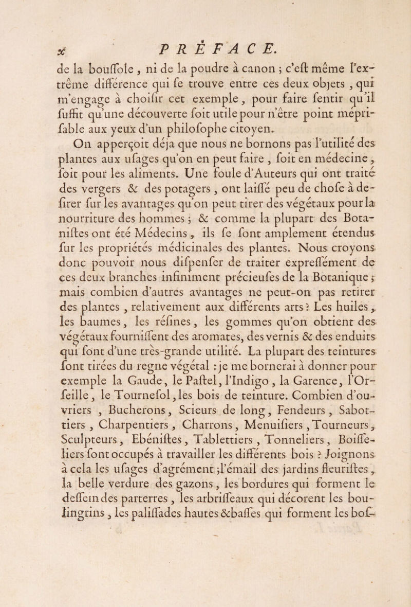 de la bouffole , ni de la poudre à canon ; c’eft même l'ex¬ trême différence qui fe trouve entre ces deux objets , qui m’engage à choifir cet exemple, pour faire fentir qu’il fuffit qu’une découverte foit utile pour n’être point naépri- fable aux yeux d’un philofophe citoyen» On apperçoit déjà que nous ne bornons pas l’utilité des plantes aux ufages qu’on en peut faire , foit en médecine, foit pour les aliments. Une foule d’Auteurs qui ont traité des vergers 8c des potagers, ont laiffé peu de chofe à dé¬ lirer fur les avantages qu’on peut tirer des végétaux pour la nourriture des hommes 5 8c comme la plupart des Bota- niffes ont été Médecins, ils fe font amplement étendus fur les propriétés médicinales des plantes. Nous croyons donc pouvoir nous difpenfer de traiter expreffément de ces deux branches infiniment précieufes de la Botanique ; mais combien d’autres avantages ne peut-on pas retirer des plantes, relativement aux différents arts? Les huiles,, les baumes, les réfines, les gommes qu’on obtient des végétaux fourniifent des aromates, des vernis 8c des enduits qui font d’une très-grande utilité. La plupart des teintures font tirées du régné végétal : je me bornerai à donner pour exemple la Gaude, le Paftel, l’Indigo , la Garence, l’Or- feille, le Tourne(ol,les bois de teinture. Combien d’ou¬ vriers , Bûcherons, Scieurs de long, Fendeurs, Sabot- tiers , Charpentiers, Charrons, Menuifiers, Tourneurs, Sculpteurs, Ebéniftes, Tablettiers, Tonneliers, Boifle- liers font occupés à travailler les différents bois ? Joignons à cela les ufages d’agrément d’émail des jardins fleuriftes, la belle verdure des gazons , les bordures qui forment le deffemdes parterres , les arbriffeaux qui décorent les bou¬ lingrins , les paliffades hautes«Sebaffes qui forment les bo£~
