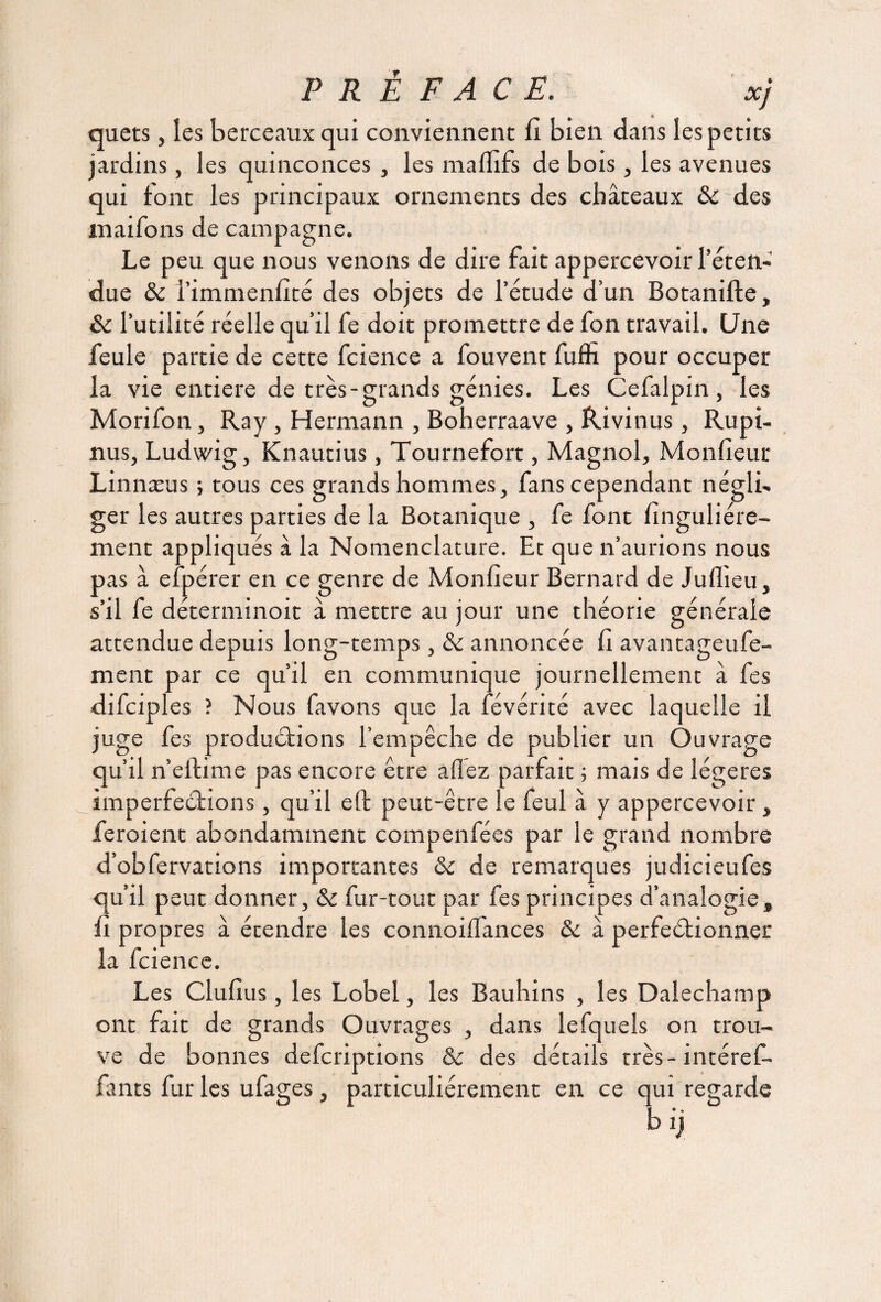 PREFACE. xj quets, les berceaux qui conviennent fi bien dans les petits jardins, les quinconces , les malfifs de bois, les avenues qui font les principaux ornements des châteaux 8c des maifons de campagne. Le peu que nous venons de dire fait appercevoir l’éten¬ due 8c i’immenfité des objets de l’étude d’un Botanifte, 8c l’utilité réelle qu’il fe doit promettre de fon travail. Une feule partie de cette fcience a fouvent fuffi pour occuper la vie entière de très-grands génies. Les Cefalpin, les Morifon, Ray , Hermann , Boherraave , Rivinus , Rupi- nus, Ludwig, Knautius, Tournefort, Magnol, Monfieur Linnæus ; tous ces grands hommes, fans cependant négli¬ ger les autres parties de la Botanique , fe font finguliére- ment appliqués à la Nomenclature. Et que n’aurions nous pas à efpérer en ce genre de Monfieur Bernard de Juflieu, s’il fe déterminoit â mettre au jour une théorie générale attendue depuis long-temps, 8c annoncée fi avantageufe- ment par ce qu’il en communique journellement â fes difciples ? Nous favons que la févérité avec laquelle il juge fes productions l’empêche de publier un Ouvrage qu’il n’eftime pas encore être allez parfait ; mais de légères imperfections, qu’il eft peut-être le feul à y appercevoir, feroient abondamment compenfées par le grand nombre d’obfervations importantes &c de remarques judicieufes qu’il peut donner, 8c fur-tout par fes principes d’analogie, fi propres à étendre les connoilfances 8c à perfectionner la fcience. Les Clufius, les Lobel, les Bauhins , les Dalechamp ont fait de grands Ouvrages , dans lefquels on trou¬ ve de bonnes defcriptions & des détails très- intéref- fants fur les ufages, particuliérement en ce qui regarde blj