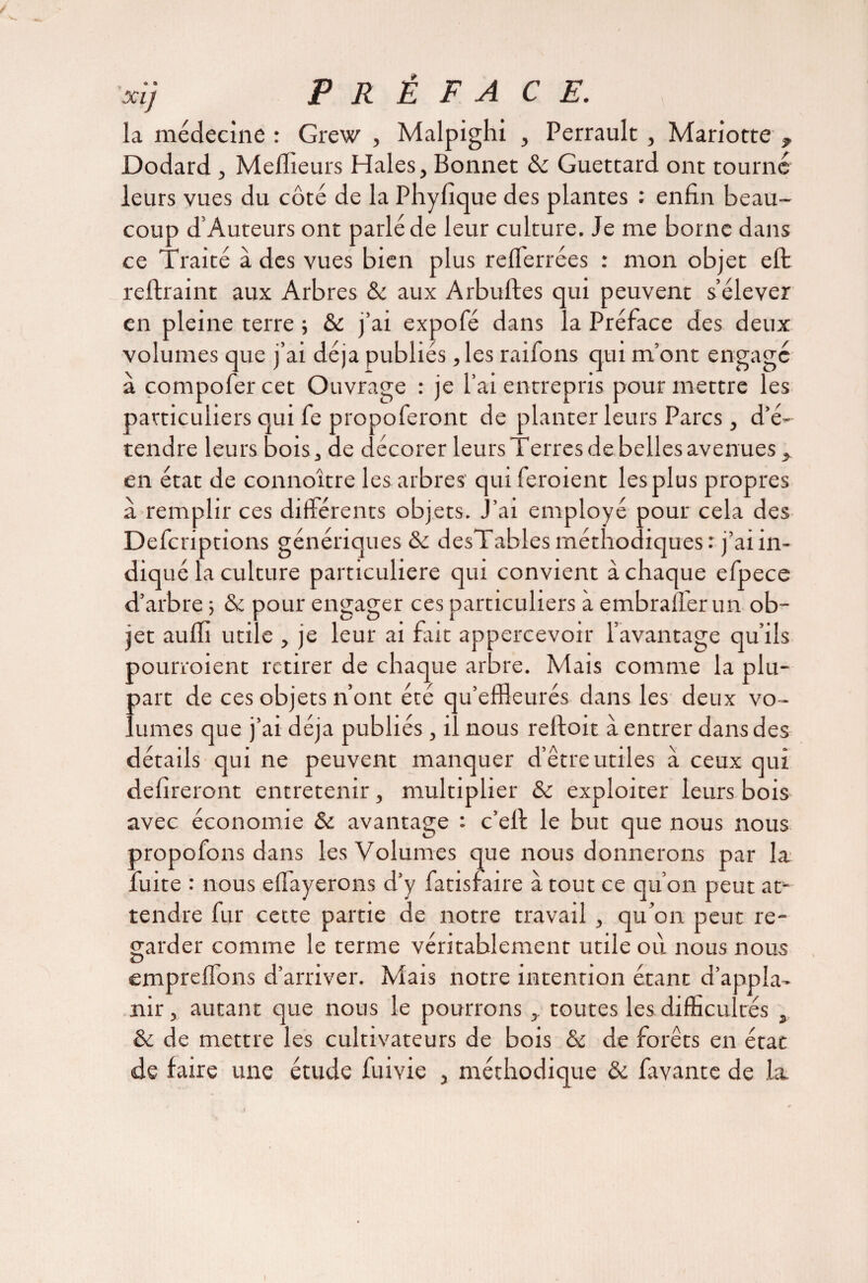 xi} PRÉFACE. la médecine : Grew , Malpighi , Perrault, Mariotte 9 Dodard , Meilleurs Haies, Bonnet ôc Guettard ont tourné leurs vues du côté de la Phyfique des plantes : enfin beau¬ coup d’Auteurs ont parlé de leur culture. Je me borne dans ce Traité à des vues bien plus refferrées : mon objet eft reftraint aux Arbres & aux Arbuftes qui peuvent s’élever en pleine terre ; & j’ai expofé dans la Préface des deux volumes que j’ai déjà publiés, les raifons qui m’ont engage à çompofer cet Ouvrage : je l’ai entrepris pour mettre les particuliers qui fe propoferont de planter leurs Parcs, d’é¬ tendre leurs bois, de décorer leurs Terres de belles avenues, en état de connoître les arbres' qui feroient les plus propres a remplir ces différents objets. J’ai employé pour cela des Defcriptions génériques ôc desTables méthodiques r j’ai in¬ diqué la culture particulière qui convient à chaque efpece d’arbre -, ôc pour engager ces particuliers à embralfer un ob¬ jet auffi utile , je leur ai fait appercevoir l’avantage qu’ils pourvoient retirer de chaque arbre. Mais comme la plu¬ part de ces objets n’ont été qu’effleurés dans les deux vo¬ lumes que j’ai déjà publiés , il nous refioit à entrer dans des détails qui ne peuvent manquer d’être utiles a ceux qui délireront entretenir, multiplier & exploiter leurs bois avec économie ôc avantage : c’ell le but que nous nous propofons dans les Volumes que nous donnerons par la luire : nous elfayerons d’y fatisfaire à tout ce qu’on peut at¬ tendre fur cette partie de notre travail , qu’on peut re¬ garder comme le terme véritablement utile où nous nous emprelfons d’arriver. Mais notre intention étant d’appla- nir, autant que nous le pourrons , toutes les difficultés , ôc de mettre les cultivateurs de bois ôc de forêts en état de faire une étude fuivie , méthodique & favante de la i