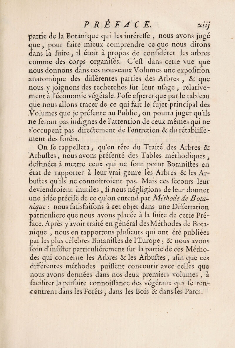 partie de la Botanique qui les intéreffe , nous avons jugé que , pour faire mieux comprendre ce que nous dirons dans la fuite, il étoit à propos de confidérer les arbres comme des corps organifés. C’eft dans cette vue que nous donnons dans ces nouveaux Volumes une exposition anatomique des différentes parties des Arbres , & que nous y joignons des recherches fur leur ufage , relative¬ ment à l’économie végétale. J’ofe efpererque par le tableau que nous allons tracer de ce qui fait le fujet principal des .Volumes que je préfente au Public, on pourra juger qu’ils ne feront pas indignes de l’attention de ceux mêmes qui ne s’occupent pas direétement de l’entretien & du rétabliffe- nient des forêts. On fe rappellera, qu’en tête du Traité des Arbres Sc Arbuftes, nous avons préfenté des Tables méthodiques , deftinées à mettre ceux qui ne font point Botaniftes en état de rapporter à leur vrai genre les Arbres & les Ar¬ buftes qu’ils ne connoîtroient pas. Mais ces fecours leur deviendraient inutiles, fi nous négligions de leur donner une idée précife de ce qu’on entend par Méthode de Bota¬ nique : nous fatisfaifons à cet objet dans une Differtation particulière que nous avons placée à la fuite de cette Pré¬ face. Après y avoir traité en général des Méthodes de Bota¬ nique , nous en rapportons plufieurs qui ont été publiées par les plus célébrés Botaniftes de l’Europe 5 & nous avons foin d’infifter particuliérement fur la partie de ces Métho¬ des qui concerne les Arbres & les Arbuftes, afin que ces différentes méthodes puiffent concourir avec celles que nous avons données dans nos deux premiers volumes , à faciliter la parfaite connoiffance des végétaux qui fe ren¬ contrent dans les Forêts, dans les Bois & dans les Parcs,