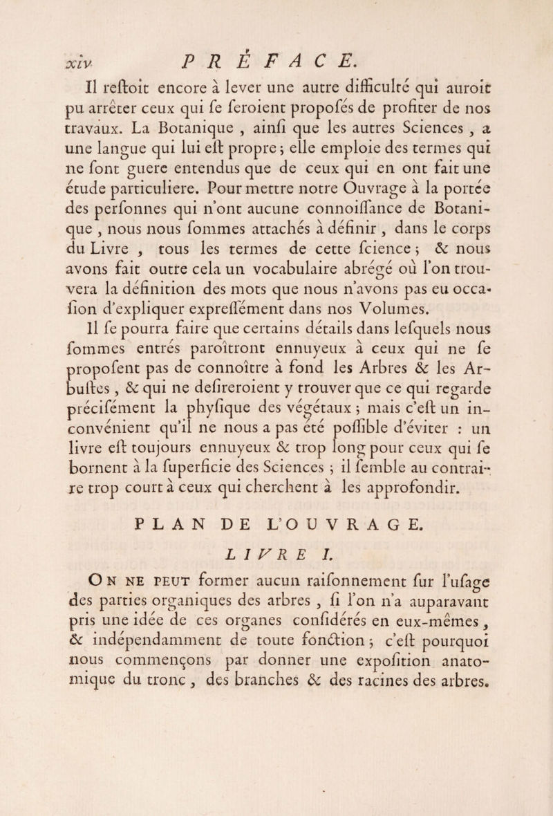 Il reftoit encore à lever une autre difficulté qui auroic pu arrêter ceux qui fe feroient propofés de profiter de nos travaux. La Botanique , ainfî que les autres Sciences , a une langue qui lui eft propre ; elle emploie des termes qui ne font guère entendus que de ceux qui en ont fait une étude particulière. Pour mettre notre Ouvrage à la portée des perfonnes qui n’ont aucune connoilfance de Botani¬ que , nous nous fournies attachés à définir , dans le corps du Livre , tous les termes de cette fcience 5 ôc nous avons fait outre cela un vocabulaire abrégé où l’on trou¬ vera la définition des mots que nous n’avons pas eu occa- iion d’expliquer expreflément dans nos Volumes. Il fe pourra faire que certains détails dans lefquels nous fommes entrés paroîtront ennuyeux à ceux qui ne fe propofent pas de connoître à fond les Arbres ôc les Ar- buftes, ôc qui ne defîreroient y trouver que ce qui regarde précifément la phyfique des végétaux ; mais c’eft un in¬ convénient qu’il ne nous a pas été poffible d’éviter : un livre eft toujours ennuyeux ôc trop long pour ceux qui fe bornent à la fuperficie des Sciences ; il femble au contrai- xe trop court à ceux qui cherchent à les approfondir. PLAN DE L’OUVRAGE. LIVRE I. O n ne peut former aucun raifonnement fur l’ufage des parties organiques des arbres , fi l’on n’a auparavant pris une idée de ces organes confidérés en eux-mêmes, ôc indépendamment de toute fonélion -, c’eft pourquoi nous commençons par donner une expofîtion anato¬ mique du tronc, des branches ôc des racines des arbres.