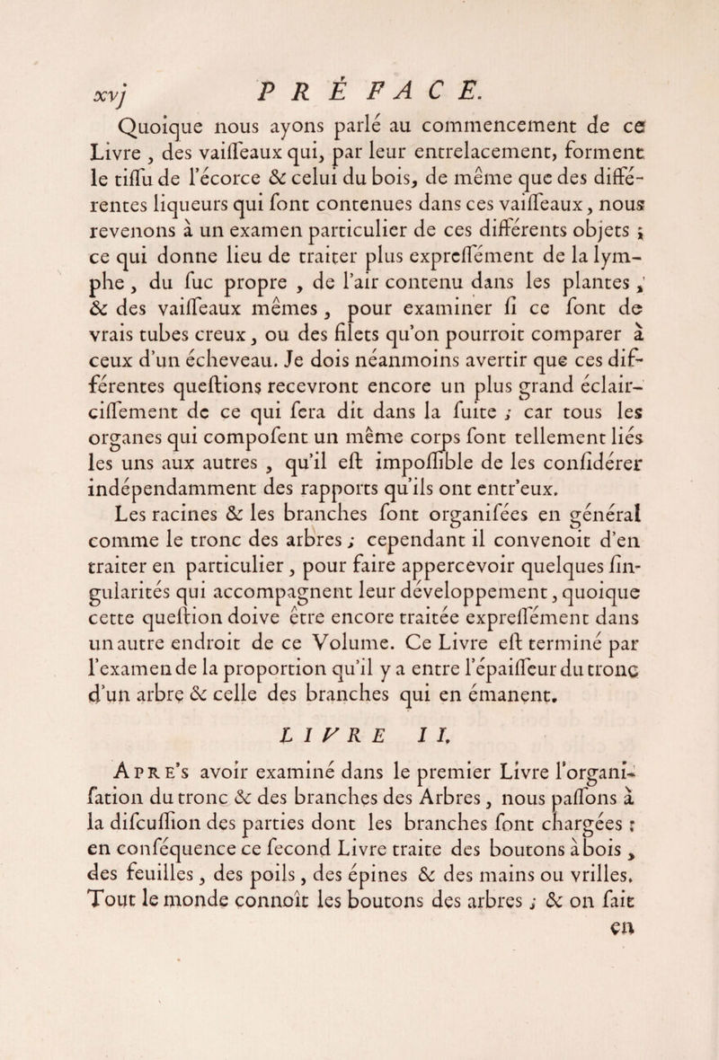 xvj PR É FACE. Quoique nous ayons parlé au commencement de ce Livre , des vailfeaux qui, par leur entrelacement, forment, le tilfu de l’écorce & celui du bois, de même que des diffé¬ rentes liqueurs qui font contenues dans ces vailfeaux, nous revenons à un examen particulier de ces différents objets ; ce qui donne lieu de traiter plus exprelfément de la lym¬ phe , du fuc propre , de l’air contenu dans les plantes & des vailfeaux mêmes, pour examiner fi ce font de vrais tubes creux, ou des filets qu’on pourroit comparer à ceux d’un écheveau. Je dois néanmoins avertir que ces dif¬ férentes queftions recevront encore un plus grand éclair- cilfement de ce qui fera dit dans la fuite ; car tous les organes qui compofent un même corps font tellement liés les uns aux autres , qu’il elf impoffible de les confidérer indépendamment des rapports qu’ils ont entr’eux. Les racines & les branches font organifées en général comme le tronc des arbres ; cependant il convenoit d’en traiter en particulier, pour faire appercevoir quelques fin- gularités qui accompagnent leur développement, quoique cette queftion doive être encore traitée exprelfément dans un autre endroit de ce Volume. Ce Livre eft terminé par l’examen de la proportion qu’il y a entre l’épailfeur du tronc d’un arbrç ôc celle des branches qui en émanent. L I V R E II. Apre’s avoir examiné dans le premier Livre l’organi- fation du tronc & des branches des Arbres, nous palfons à la difeuffion des parties dont les branches font chargées ; en conféquence ce fécond Livre traite des boutons abois , des feuilles , des poils, des épines & des mains ou vrilles. Tout le monde connoît les boutons des arbres ; de on fait