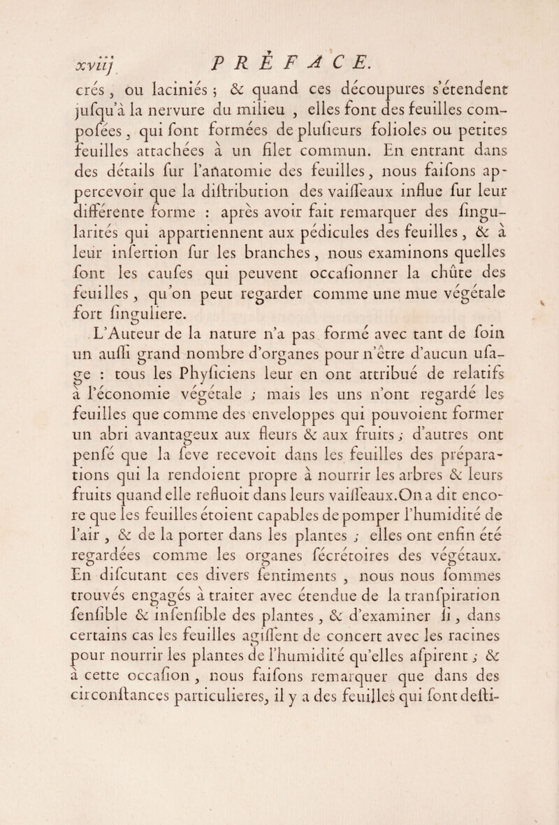 A A fl xviij P R É F A CE. crés j ou laciniés ; & quand ces découpures s’étendent jufqu’à la nervure du milieu , elles font des feuilles com- oofées. qui font formées de plufieurs folioles ou petites feuilles attachées à un filet commun. En entrant dans des détails fur l’anatomie des feuilles, nous faifons ap- percevoir que la dilfribution des vaiffeaux influe fur leur différente forme : après avoir fait remarquer des fingu- larités qui appartiennent aux pédicules des feuilles, & a leur infertion fur les branches, nous examinons quelles font les caufes qui peuvent occafionner la chûte des feuilles, qu’on peut regarder comme une mue végétale fort finguliere. L’Auteur de la nature n’a pas formé avec tant de foin un aulli grand nombre d’organes pour n être d’aucun ufa- ge : tous les Phyficiens leur en ont attribué de relatifs à l’économie végétale ; mais les uns n’ont regarde les feuilles que comme des enveloppes qui pouvoient former un abri avantageux aux fleurs & aux fruits ; d’autres ont penfé que la feve recevoir dans les feuilles des prépara¬ tions qui la rendoient propre à nourrir les arbres & leurs fruits quand elle refluoit dans leurs vaiiîeaux.Ona dit enco¬ re que les feuilles étoient capables de pomper l’humidité de l’air , & de la porter dans les plantes ; elles ont enfin été regardées comme les organes fécrétoires des végétaux. <D p En difcutant ces divers fentiments , nous nous fournies trouvés engagés a traiter avec étendue de la tranfpiration fenfible & in fenfible des plantes, & d’examiner li, dans certains cas les feuilles agiflent de concert avec les racines pour nourrir les plantes de l’humidité qu’elles afpirent ; & à cette occafion , nous faifons remarquer que dans des circonftances particulières, il y a des feuilles qui fontdefti-