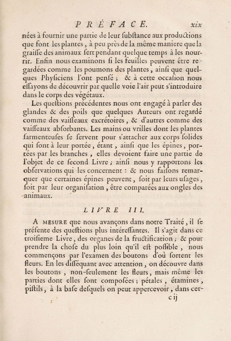 nées a fournir une partie de leur fubltance aux productions que font les plantes, à peu près de la même maniéré que la graille des animaux fertpendant quelque temps à les nour¬ rir. Enfin nous examinons fi les feuilles peuvent être re - gardées comme les poumons des plantes , ainfi que quel¬ ques Phyficiens font penié ; 8c à cette occaiion nous e Hayons de découvrir par quelle voie l’air peut s’introduire dans le corps des végétaux. Les queltions précédentes nous ont engagé à parler des glandes 8c des poils que quelques Auteurs ont regardé comme des vailfeaux excrétoires, 8c d’autres comme des vailfeaux abforbants. Les mains ou vrilles dont les plantes larmenteufes fe fervent pour s’attacher aux corps folides qui font à leur portée , étant, ainfi que les épines, por¬ tées par les branches , elles dévoient faire une partie de l’objet de ce fécond Livre ; ainfi nous y rapportons les obfervations qui les concernent : 8c nous faifons remar¬ quer que certaines épines peuvent > foit par leurs ufages, foit par leur organifation , être comparées aux ongles des -animaux. LIVRE II J. A mesure que nous avançons dans notre Traité , il fe préfente des queltions plus intéreflfantes. Il s’agit dans ce troifieme Livre , des organes de la fructification ; & pour prendre la chofe du plus loin qu’il eil poffible , nous commençons par l’examen des boutons d’où fortent les fleurs. En les dilféquant avec attention, on découvre dans les boutons , non-feulement les fleurs, mais même les parties dont elles font compofées ; pétales , étamines, piftils j à la bafe defquels on peut appercevoir, dans cer- • • cij 4