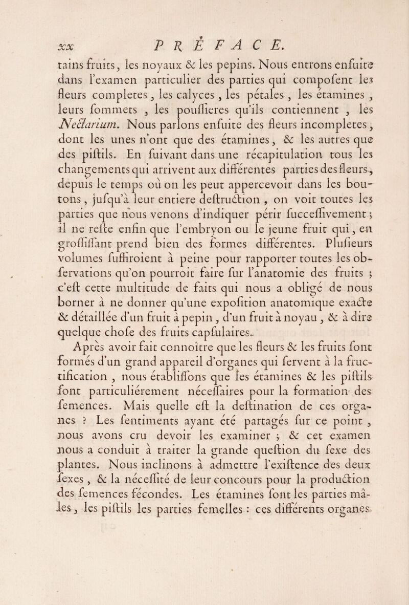 tains fruits, les noyaux & les pépins. Nous entrons en fui ce dans l’examen particulier des parties qui compofent les fleurs complétés, les calyces, les pétales , les étamines , leurs fommets , les pouflieres qu’ils contiennent , les Neciarium. Nous parlons enfuite des fleurs incomplètes, dont les unes n’ont que des étamines, & les autres que des piftils. En fuivant dans une récapitulation tous les changements qui arrivent aux différentes parties des fleurs , depuis le temps où on les peut appercevoir dans les bou¬ tons , jufqu’a leur entière deftruétion , on voit toutes les parties que nous venons d’indiquer périr fuccelfivement 5 il ne relce enfin que l’embryon ou le jeune fruit qui, en grofliliant prend bien des formes différentes. Pluiieurs volumes fuffiroient a peine pour rapporter toutes les ob- fervations qu’on pourroit faire fur l’anatomie des fruits ; c’efl cette multitude de faits qui nous a obligé de nous borner à ne donner qu’une expofition anatomique exaCte & détaillée d’un fruit à pépin , d’un fruit à noyau , <k à dire quelque chofe des fruits capfulaires.. . AP. rès avoir fait connoître que les fleurs &: les fruits font formés d’un grand appareil d’organes qui fervent à la fruc¬ tification , nous établiffons que les étamines & les piftils font particuliérement nécefl'aires pour la formation' des femences. Mais quelle eft la deftination de ces orga¬ nes ? Les fentiments ayant été partagés fur ce point , nous avons cru devoir les examiner ; & cet examen nous a conduit à traiter la grande queftion du fexe des plantes. Nous inclinons à admettre l’exifience des deux fexes, & la nécefiité de leur concours pour la production des femences fécondes. Les étamines font les parties mâ¬ les, les piftils les parties femelles: ces différents organes