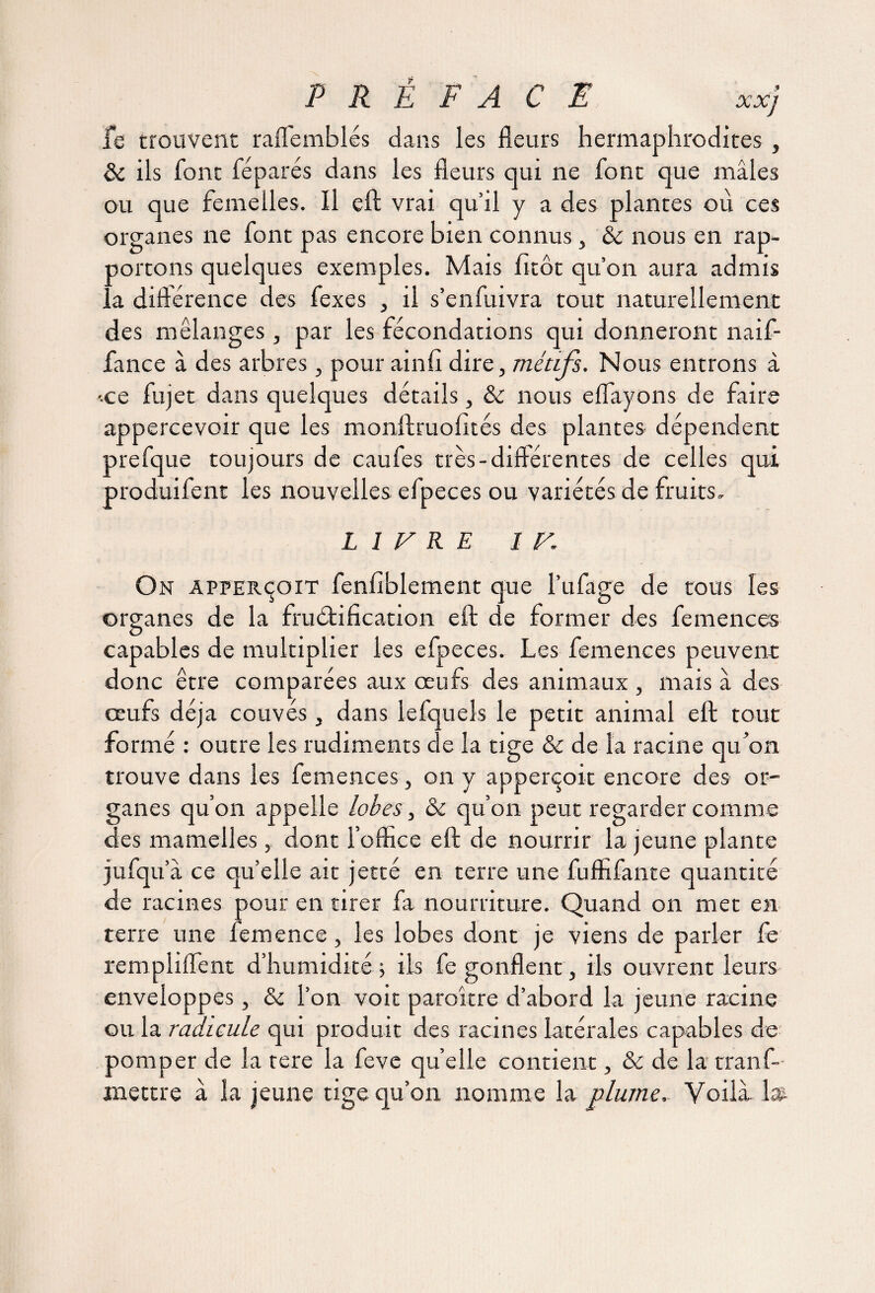 fe trouvent raffemblés dans les fleurs hermaphrodites , & ils font féparés dans les fleurs qui ne font que mâles ou que femelles. Il efl; vrai qu’il y a des plantes où ces organes ne font pas encore bien connus, ôc nous en rap¬ portons quelques exemples. Mais fîtôt qu’on aura admis la diflérence des fexes , il s’enfuivra tout naturellement des mélanges, par les fécondations qui donneront naif- fance à des arbres, pour ainfi dire, métifs. Nous entrons à -ce fujet dans quelques détails, & nous eflayons de faire appercevoir que les monftruofités des plantes dépendent prefque toujours de caufes très-différentes de celles qui produifent les nouvelles efpeces ou variétés de fruits, LITRE I F. On apferçoit fenfiblement que l’ufage de tous les organes de la fructification eft de former des femences capables de multiplier les efpeces. Les femences peuvent donc être comparées aux œufs des animaux , mais â des oeufs déjà couvés, dans lefquels le petit animal eft tout formé : outre les rudiments de la tige & de la racine qu'on trouve dans les femences, on y apperçoit encore des or¬ ganes qu’on appelle lobes, & qu’on peut regarder comme des mamelles, dont l’office eft de nourrir la jeune plante jufqu â ce quelle ait jetté en terre une fuffifante quantité de racines pour en tirer fa nourriture. Quand on met en terre une femence, les lobes dont je viens de parler fe rempliflent d’humidité ; ils fe gonflent, ils ouvrent leurs enveloppes, & l’on voit paraître d’abord la jeune racine ou la radicule qui produit des racines latérales capables de pomper de la tere la feve qu’elle contient, & de la tranf- rnettre à la jeune tige qu’on nomme la plume. Voilà 1»