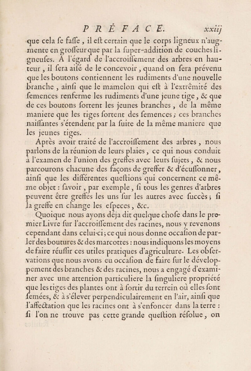 que cela fe faffe , il eft certain que le corps ligneux n’aug¬ mente en groffeurque par la fuper-addition de couchesli- gneufes. À l’égard de l’accroiffement des arbres en hau¬ teur , il fera aifé de le concevoir , quand on fera prévenu que les boutons contiennent les rudiments d’une nouvelle branche , ainfi que le mamelon qui eft à l’extrémité des femences renferme les rudiments d’une jeune tige, ôc que de ces boutons fortent les jeunes branches, de la même maniéré que les tiges fortent des femences ; ces branches nailfantes s’étendent par la fuite de la même maniéré que les jeunes tiges. Après avoir traité de l’accroilfement des arbres, nous parlons de la réunion de leurs plaies, ce qui nous conduit à l’examen de l’union des greftes avec leurs fujets, & nous parcourons chacune des façons de greffer & d’écuffonner, ainfi que les différentes queftions qui concernent ce mê¬ me objet : favoir , par exemple, fi tous les genres d’arbres activent être greftes les uns fur les autres avec fuccès -, fi reffe en change les efpeces, &c. Quoique nous ayons déjà dit quelque chofe dans le pre¬ mier Livre fur l’accroiffement des racines, nous y revenons cependant dans celui-ci; ce qui nous donne occafionde par¬ ler des boutures & des marcottes : nous indiquons les moyens défaire réulïir ces utiles pratiques d’agriculture- Les obfer- vations que nous avons eu occafion de faire fur le dévelop¬ pement des branches & des racines, nous a engagé d’exami¬ ner avec une attention particulière la finguliere propriété que les tiges des plantes ont à fortir du terrein ou elles font femées, & a s’élever perpendiculairement en l’air, ainfi que l’affç(Station que les racines ont à s’enfoncer dans la terre : fi l’on ne trouve pas cette grande queftion réfolue, on la g O