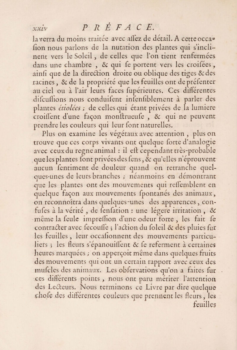la verra du moins traitée avec allez de détail. A cette occa* lion nous parlons de la nutation des plantes qui s’incli¬ nent vers le Soleil, de celles que l’on tient renfermées dans une chambre , & qui fe portent vers les croifées, ainli que de la direction droite ou oblique des tiges & des racines, <k de la propriété que les feuilles ont de préfenter au ciel ou à l’air leurs faces fupérieures. Ces différentes difcuflions nous conduifent infenliblement à parler des plantes étiolées ; de celles qui étant privées de la lumière croiffent d’une façon monftrueufe , & qui ne peuvent prendre les couleurs qui leur font naturelles. Plus on examine les végétaux avec attention , plus on trouve que ces corps vivants ont quelque forte d’analogie avec ceux du régné animal : il eft cependant très-probable que les plantes font privées des feus, & qu’elles n’éprouvent aucun fentiment de douleur quand on retranche quel¬ ques-unes de leurs branches ; néanmoins en démontrant que les plantes ont des mouvements qui relfemblent en quelque façon aux mouvements fpontanés des animaux, on reconnoîtra dans quelques-unes des apparences, con- fufes à la vérité , de fenfation : une légère irritation , & même la feule impreflîon d’une odeur forte , les fait fe contraéfer avec fecouffe ; l’aéfion du foleil ôc des pluies fur les feuilles , leur occalîonnent des mouvements particu¬ liers ; les fleurs s’épanouiffent & fe referment à certaines heures marquées ; on apperçoit même dans quelques fruits des mouvements qui ont un certain rapport avec ceux des mufcles des animaux. Les obfervations qu’on a faites fur ces différents points , nous ont paru mériter l’attention des Leéfeurs. Nous terminons ce Livre par dire quelque chofe des différentes couleurs que prennent les fleurs, les feuilles