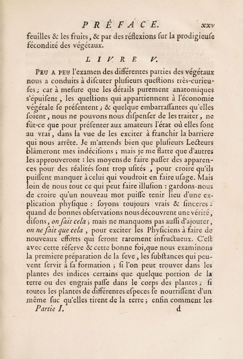 feuilles &c les fruits, & par des réflexions fur la prodigieufe fécondité des végétaux. LITRE K Peu a peu l’examen des différentes parties des végétaux nous a conduits à difcuter plufieurs queftions très-curieu- fes ; car à mefure que les détails purement anatomiques s’épuifent, les queftions qui appartiennent à l’économie végétale fe préfentent ; & quelque embarraflantes qu’elles foient, nous ne pouvons nous difpenfer de les traiter, ne fût-ce que pour préfenter aux amateurs l’état où elles font au vrai, dans la vue de les exciter à franchir la barrière qui nous arrête. Je m’attends bien que plufieurs LeCteurs blâmeront mes indécifions -, mais je me flatte que d’autres les approuveront : les moyens de faire pafler des apparen¬ ces pour des réalités font trop ufités pour croire qu’ils puiiïent manquer à celui qui voudrait en faire ufage. Mais loin de nous tout ce qui peut faire illufion : gardons-nous de croire qu’un nouveau mot puifle tenir lieu d’une ex¬ plication phyfique : foyons toujours vrais & finceres ; quand de bonnes obfervations nous découvrent une vérité, difons, on fait cela ; mais ne manquons pas aufli d’ajouter, on ne fait que cela , pour exciter les Phyficiens à faire de nouveaux efforts qui feront rarement infructueux. C’efl avec cette réferve & cette bonne foi,que nous examinons la première préparation de la feve, les fubftances qui peu¬ vent fervir à fa formation ; fi l’on peut trouver dans les plantes des indices certains que quelque portion de la terre ou des engrais paffe dans le corps des plantes ; fi toutes les plantes de différentes efpeces fe nourriffent d’un même fuc quelles tirent de la terre j enfin comment les Partie /. d