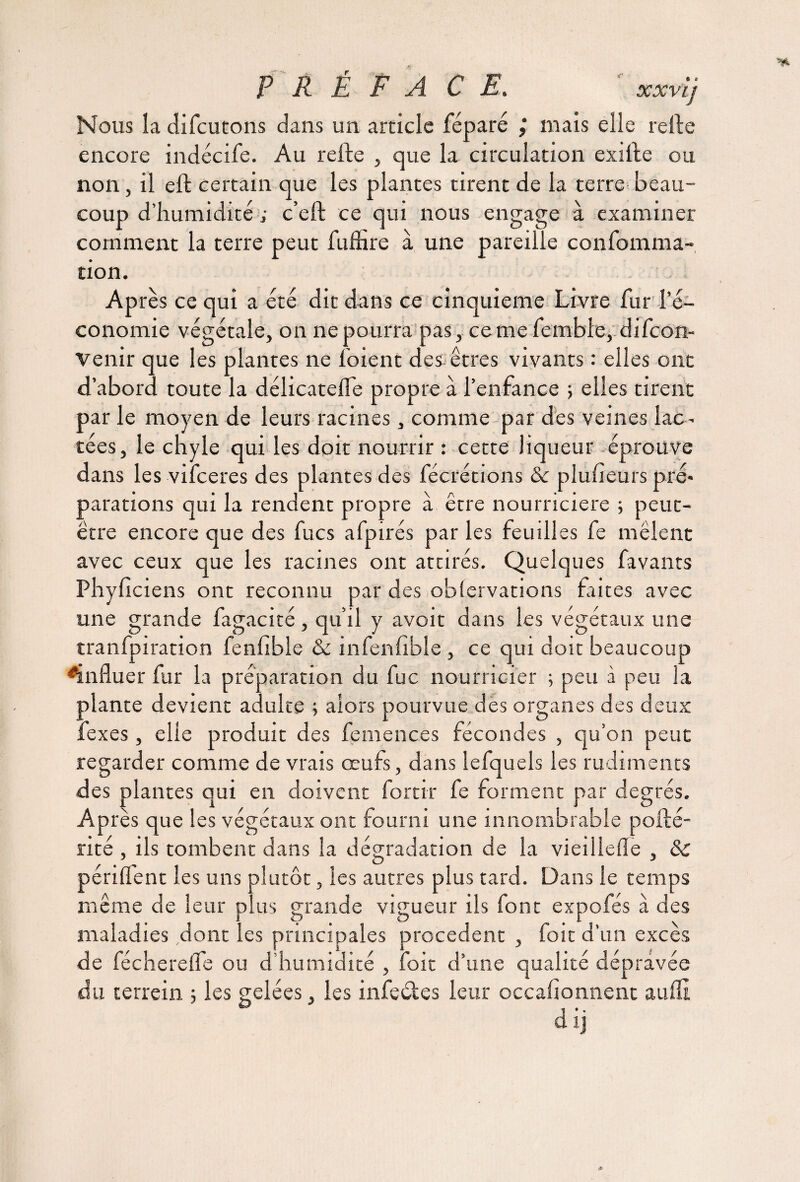 Nous la difcutons dans un article féparé mais elle relie encore indécife. Au relie , que la circulation exille ou non, il ell certain que les plantes tirent de la terre beau¬ coup d’humidité ; c’eft ce qui nous engage à examiner comment la terre peut fuffire à une pareille confomma- tion. Après ce qui a été dit dans ce cinquième Livre fur l’é¬ conomie végétale, on ne pourra pas, cerne fembfe, difeon- Venir que les plantes ne loient des êtres vivants : elles ont d’abord toute la délicatefle propre à l’enfance ; elles tirent par le moyen de leurs racines, comme par des veines lac¬ tées, le chyle qui les doit nourrir : cette liqueur éprouve dans les vifeeres des plantes des fécrétions 8c plufieurs pré* parafions qui la rendent propre à être nourricière ; peut- être encore que des fucs afpirés par les feudles fe mêlent avec ceux que les racines ont attirés. Quelques favants Phyficiens ont reconnu par des oblervations faites avec une grande fagacité, qu’il y avoit dans les végétaux une tranfpiration fenfible & infenfible , ce qui doit beaucoup influer fur la préparation du fuc nourricier ; peu à peu la plante devient adulte ; alors pourvue des organes des deux fexes, elle produit des femences fécondes , qu’on peut regarder comme de vrais œufs, dans lefquels les rudiments des plantes qui en doivent fortir fe forment par degrés. Après que les végétaux ont fourni une innombrable poilé- rité , ils tombent dans la dégradation de la vieillelîe , & périlfent les uns plutôt, les autres plus tard. Dans le temps même de leur plus grande vigueur ils font expofés à des maladies dont les principales procèdent , foie d’un excès de féchereife ou d humidité , foie d’une qualité dépravée du terrein ; les gelées, les infeétes leur occafionnent aufli dij