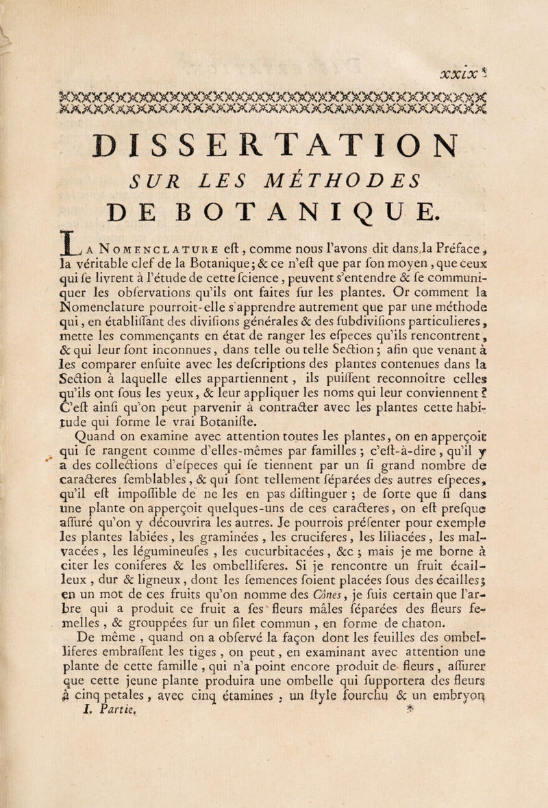 » <y» / y ^ -/V L «/U -* DISSERTATION Si/Æ Z£5 MÊTHO D ES DE BOTANIQUE. T > a Nomenclature efl, comme nous l’avons dit dans la Préface, la véritable clef de la Botanique; & ce n’eft que par fon moyen, que ceux qui fe livrent à l’étude de cette fcience , peuvent s’entendre 3c fe communi¬ quer les obiervations qu’ils ont faites fur les plantes. Or comment la Nomenclature pourroit-elle s'apprendre autrement que par une méthode qui, en établifTant des divifions générales 3c des fubdivifions particulières, mette les commençants en état de ranger les efpeces qu’ils rencontrent, 3c qui leur font inconnues, dans telle ou telle Sedion ; afin que venant à les comparer enfuite avec les defcriptions des plantes contenues dans la Sedion à laquelle elles appartiennent, ils puiiïent reconnoître celles qu’ils ont fous les yeux, 3c leur appliquer les noms qui leur conviennent ? C’efl: ainfi qu’on peut parvenir à contrader avec les plantes cette habB tude qui forme le vrai Botaniffe. Quand on examine avec attention toutes les plantes, on en apperçoifc qui fe rangent comme d’elles-mêmes par familles; c’efl-à-dire, qu’il j a des colledions d’eipeces qui fe tiennent par un fi grand nombre de caraderes femblables , 3c qui font tellement féparées des autres efpeces, qu’il efi: impofiïble de ne les en pas clifiinguer ; de forte que fi dans une plante on apperçoit quelques-uns de ces caraderes, on efi: prefque afiiiré qu’on y découvrira les autres. Je pourrois préfenter pour exemple les plantes labiées , les graminées , les crucifères, les liiiacées , les mal- vacées, les légumineufes , les cucurbitacées , 3cc ; mais je me borne à citer les conifères 3c les ombeliiferes. Si je rencontre un fruit écail¬ leux , dur 3c ligneux , dont les femences foient placées fous des écailles | en un mot de ces fruits qu’on nomme des Cônes, je fuis certain que l’ar¬ bre qui a produit ce fruit a fes fleurs mâles féparées des fleurs fe¬ melles , 3c grouppées fur un filet commun , en forme de chaton. De même , quand on a obfervé la façon dont les feuilles des ombel- liferes embrafïent les tiges , on peut, en examinant avec attention une plante de cette famille , qui n’a point encore produit de fleurs , affûter que cette jeune plante produira une ombelle qui fupportera des fleurs £ cinq petales, avec cinq étamines . un ftyle fourchu 3c un embryoq L Partief £