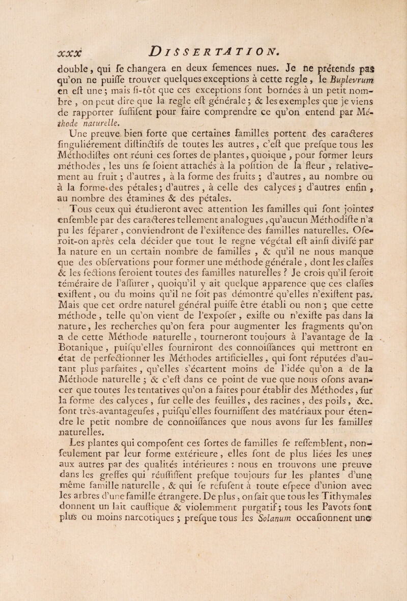 double, qui fe changera en deux femences nues. Je ne prétends pas qu’on ne puiiïe trouver quelques exceptions à cette réglé , le Buplevrum en eff une; mais fi-tôt que ces exceptions font bornées à un petit nom¬ bre , on peut dire que la réglé efî générale; 6c les exemples que je viens de rapporter fuffifent pour faire comprendre ce qu’on entend par Mc- zhode naturelle. Une preuve bien forte que certaines familles portent des carafteres finguliérement diltinclifs de toutes les autres, c’eft que prefque tous les Méthodiftes ont réuni ces fortes de plantes, quoique , pour former leurs méthodes , les uns fe foient attachés à la pofition de la fleur , relative¬ ment au fruit ; d’autres , à la forme des fruits ; d’autres, au nombre ou à la formeMes pétales; d’autres, à celle des calyces ; d’autres enfin , au nombre des étamines 6c des pétales. Tous ceux qui étudieront avec attention les familles qui font jointes enfemble par des caractères tellement analogues, qu’aucun Méthodifie n’a pu les féparer , conviendront de l’exiltence des familles naturelles. Ofe- roit-on après cela décider que tout le régné végétal eft ainfi divifé par la nature en un certain nombre de familles , 6c qu’il ne nous manque que des obfervations pour former une méthode générale , dont les claffes 6c les fedions feroient toutes des familles naturelles ? Je crois qu’il feroit téméraire de failiirer , quoiqu’il y ait quelque apparence que ces claifes exiftent, ou du moins qu’il ne foit pas démontré qu’elles n’exiltent pas. Mais que cet ordre naturel général puilfe être établi ou non ; que cette méthode , telle qu’on vient de l’expofer , exilte ou n’exilfe pas dans la nature, les recherches qu’on fera pour augmenter les fragments qu’on a de cette Méthode naturelle , tourneront toujours à l’avantage de la . Botanique , puifqu’elles fourniront des connoiffances qui mettront en état de perfectionner les Méthodes artificielles, qui font réputées d’au¬ tant plus parfaites , qu’elles s’écartent moins de l’idée qu’on a de la Méthode naturelle ; 6c c’eft dans ce point de vue que nous ofons avan¬ cer que toutes les tentatives qu’on a faites pour établir des Méthodes > fur la forme des calyces , fur celle des feuilles , des racines, des poils, 6cc. font très-avantageufes, puifqu’elles fournifient des matériaux pour éten¬ dre le petit nombre de connoilfances que nous avons fur les familles naturelles. Les plantes qui compofent ces fortes de familles fe reffcmblent, non- feulement par leur forme extérieure , elles font de plus liées les unes aux autres par des qualités intérieures : nous en trouvons une preuve dans les greffés qui réufiifient prefque toujours fur les plantes d’une même famille naturelle , 6c qui fe refufent à toute efpece d’union avec les arbres d’une famille étrangère. De plus, on fait que tous les Tithymales donnent un lait caufiique 6c violemment purgatif; tous les Pavots font plus ou moins narcotiques ; prefque tous les Solanum occafionnent une 7