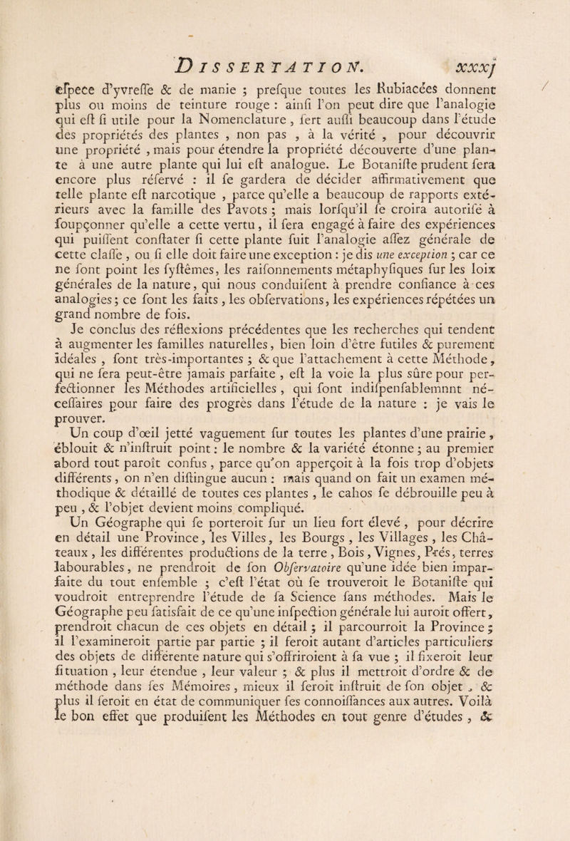 cfpece d’yvreffe & de manie ; prefque toutes les Kubiacées donnent plus ou moins de teinture rouge : ainfi Ton peut dire que l’analogie qui eft fi utile pour la Nomenclature , fert aufli beaucoup dans l’étude des propriétés des plantes , non pas , à la vérité , pour découvrir une propriété , mais pour étendre la propriété découverte d’une plan¬ te à une autre plante qui lui eft analogue. Le Botanifte prudent fera encore plus réfervé : il le gardera de décider affirmativement que telle plante eft narcotique , parce qu’elle a beaucoup de rapports exté¬ rieurs avec la famille des Pavots ; mais lorfqu’il fe croira autorifé à foupçonner qu’elle a cette vertu, il fera engagé à faire des expériences qui puiffent conftater iï cette plante fuit l’analogie affez générale de cette claffie , ou fi elle doit faire une exception : je dis une exception ; car ce ne font point les fyftêmes, les raifonnements métaphyfiques fur les loix générales de la nature, qui nous conduifent à prendre confiance à ces analogies; ce font les faits , les obfervations, les expériences répétées un grand nombre de fois. Je conclus des réflexions précédentes que les recherches qui tendent à augmenter les familles naturelles, bien loin d’être futiles 8c purement Idéales , font très-importantes ; & que l’attachement à cette Méthode, qui ne fera peut-être jamais parfaite , eft la voie la plus sûre pour per» fedionner les Méthodes artificielles , qui font indifpenfablemnnt né~ ceffaires pour faire des progrès dans l’étude de la nature : je vais le prouver. Un coup d’oeil jetté vaguement fur toutes les plantes d’une prairie, éblouit & n’inftruit point : le nombre 8c la variété étonne ; au premier abord tout paroît confus , parce qffon apperçoit à la fois trop d’objets différents , on n’en diftingue aucun : mais quand on fait un examen mé¬ thodique 8c détaillé de toutes ces plantes , le cahos fe débrouille peu à peu , 8c l’objet devient moins compliqué. Un Géographe qui fe porteroit fur un lieu fort élevé , pour décrire en détail une Province, les Villes, les Bourgs , les Villages , les Châ¬ teaux , les différentes productions de la terre , Bois, Vignes, P-rés, terres labourables, ne prendroit de fon Obfervatoire qu’une idée bien impar¬ faite du tout enfemble ; c’eft l’état où fe trouveroit le Botanifte qui voudroit entreprendre l’étude de fa Science fans méthodes. Mais le Géographe peu fatisfait de ce qu’une infpedion générale lui auroit offert, prendroit chacun de ces objets en détail ; il parcourroit la Province ; il l’examineroit partie par partie ; il feroit autant d’articles particuliers des objets de différente nature qui s’offriroient à fa vue ; il fixeroit leur fituation , leur étendue , leur valeur ; 8c plus il mettroit d’ordre 8c de méthode dans fes Mémoires , mieux il feroit inftruit de fon objet 8c plus il feroit en état de communiquer fes connoiffances aux autres. Voilà le bon effet que produifent les Méthodes en tout genre d’études, Sc