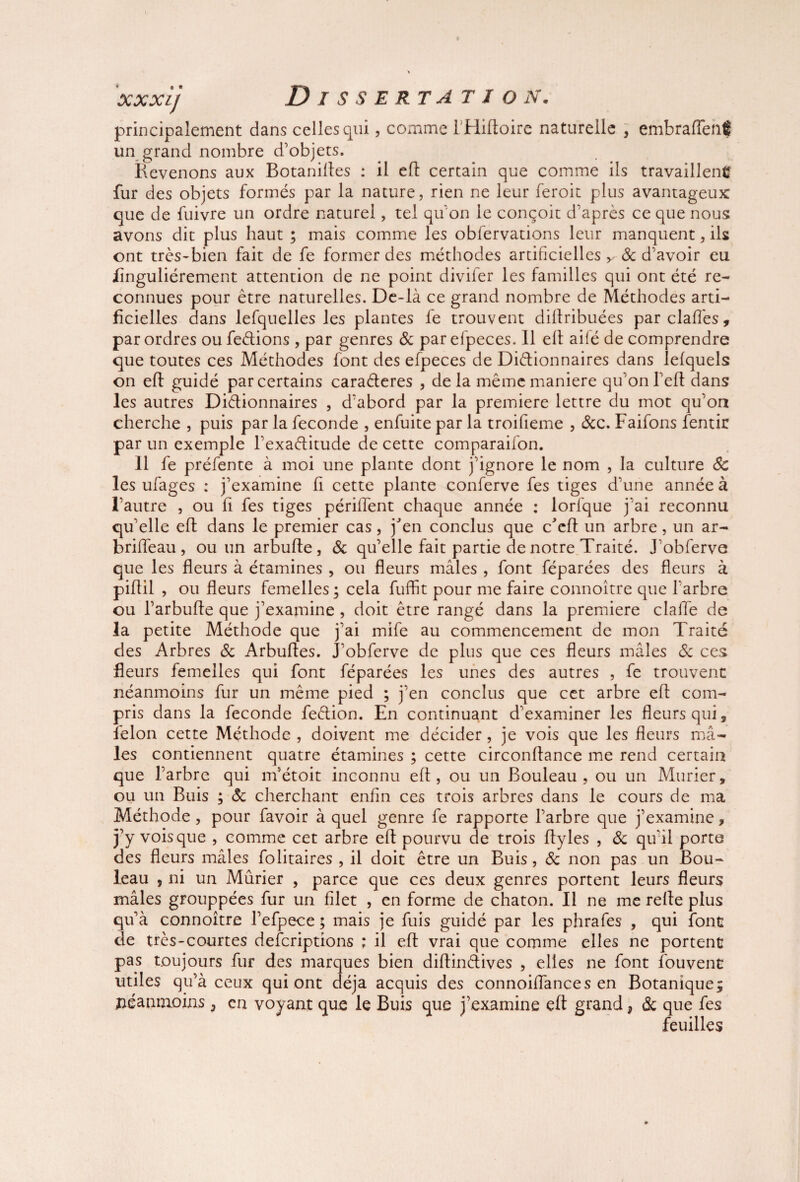 principalement dans celles qui, comme 1 Hiftoire naturelle , embrafiené un grand nombre d’objets. Revenons aux Botaniftes : il efl certain que comme ils travaillent fur des objets formés par la nature, rien ne leur feroit plus avantageux que de fuivre un ordre naturel, tel qu on le conçoit d’après ce que nous avons dit plus haut ; mais comme les obfervations leur manquent, ils ont très-bien fait de fe former des méthodes artificielles y & d’avoir eu flnguliérement attention de ne point diviier les familles qui ont été re¬ connues pour être naturelles. De-là ce grand nombre de Méthodes arti¬ ficielles dans lefquelles les plantes fe trouvent dilfribuées parclaffes, par ordres ou feétions , par genres & par efpeces. 11 elt ailé de comprendre que toutes ces Méthodes font des efpeces de Dictionnaires dans lefquels on efl guidé par certains caraéteres , delà même maniéré qu’on l’eft dans les autres Dictionnaires , d’abord par la première lettre du mot qu’on cherche , puis par la fécondé , enfuite par la troifieme , &c. Faifons fentir par un exemple l’exaCtitude de cette comparaifon. 11 fe préfente à moi une plante dont j’ignore le nom , la culture 6c les ufages : j’examine fi cette plante conferve fes tiges d’une année à l’autre , ou fi fes tiges périment chaque année : lorfque j’ai reconnu qu’elle eft dans le premier cas, j'en conclus que c'eft un arbre , un ar- b rifle au, ouunarbufte, 8c qu’elle fait partie de notre Traité. J obferve que les fleurs à étamines , ou fleurs mâles , font féparées des fleurs à piflil , ou fleurs femelles ; cela fuffit pour me faire connoître que l’arbre ou l’arbufte que j’examine , doit être rangé dans la première clalfe de la petite Méthode que j’ai mife au commencement de mon Traité des Arbres 8c Arbuftes. J’obferve de plus que ces fleurs mâles 8c ces fleurs femelles qui font féparées les unes des autres , fe trouvent néanmoins fur un même pied ; j’en conclus que cet arbre efl com¬ pris dans la fécondé feétion. En continuant d’examiner les fleurs qui, félon cette Méthode , doivent me décider, je vois que les fleurs mâ¬ les contiennent quatre étamines ; cette circonflance me rend certain que l’arbre qui m’étoit inconnu eft, ou un Bouleau, ou un Mûrier, ou un Buis ; 8c cherchant enfin ces trois arbres dans le cours de ma Méthode, pour favoir à quel genre fe rapporte l’arbre que j’examine, j’y vois que , comme cet arbre eft pourvu de trois fty les , 8c qu'il porte des fleurs mâles folitaires , il doit être un Buis, 8c non pas un Bou¬ leau , ni un Mûrier , parce que ces deux genres portent leurs fleurs mâles grouppées fur un filet , en forme de chaton. Il ne me refte plus qu’à connoître l’efpece ; mais je fuis guidé par les phrafes , qui font de très-courtes defcriptions ; il eft vrai que comme elles ne portent pas toujours fur des marques bien diftinètives , elles ne font fouvent utiles qu’à ceux qui ont déjà acquis des connoiffances en Botanique; néanmoins, en voyant que le Buis que j’examine eft grand ? 8c que fes feuilles