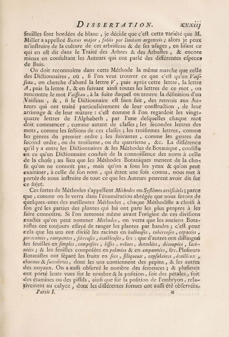 feuilles font bordées de blanc , je décide que c’elt cette variété que JVL Miller a appelleé Buxus major , foliis per limbum argenteis ; alors je peux m’inffruire de la culture de cet arbriffeau & de fes ufages , en lifant ce qui en eft dit dans le Traité des Arbres 8c des Arbuffes , 8c encore mieux en confultant les Auteurs qui ont parlé des différentes efpeces de Buis. On doit reconnoître dans cette Méthode la même marche que celle des Dictionnaires , où , fi l’on veut trouver ce que c’eff qu’un Vaif- feau, on cherche d’abord la lettre V, puis après cette lettre, la lettre A, puis la lettre I, & en fuivant ainff toutes les lettres de ce mot , on rencontre le mot VaiJJeau , à la fuite duquel on trouve la définition d’un [Vaifleau , & , fi le Dictionnaire eft bien fait , des renvois aux Au¬ teurs qui ont traité particuliérement de leur conflruCtion , de leur arrimage 8c de leur mâture : c’elt comme fi l’on regardoit les vingt- quatre lettres de l’Alphabeth , par l’une defquelles chaque mot doit commencer , comme autant de claffes ; les fécondés lettres des mots j comme les feCtions de ces claffes ; les troifiemes lettres, comme les genres du premier ordre ; les fuivantes , comme les genres du fécond ordre , ou du troifieme, ou du quatrième , &c. La différence qu’il y a entre les Dictionnaires 8c les Méthodes de Botanique , confifte en ce qu’un Dictionnaire conduit de la connoiffance des noms à celle de la chofe ; au lieu que les Méthodes Botaniques mènent de la cho- fe qu’on ne connoît pas , mais qu’on a fous les yeux 8c qu’on peut examiner, à celle de fon nom , qui étant une fois connu, nous met à portée de nous inftruire de tout ce que les Auteurs peuvent avoir dit fu£ ce fujetc Ces fortes de Méthodes s’appellent Méthodes ou Syftêmes artificiels y parce que , comme on le verra dans l’énumération abrégée que nous ferons de quelques-unes des meilleures Méthodes , chaque Méthodiffe a choifi à fon gré les parties des plantes qui lui ont paru les plus propres à les faire connoître. Si l’on remonte même avant l’origine de ces divifions cxaCtes qu’on peut nommer Méthodes, on verra que les anciens Bota-- niftes ont toujours effayé de ranger les plantes par bandes ; ffeff: pour cela que les uns ont divifé les racines en bulbeufes, tubéreufes , cepacées 9 pivotantes , rampantes, fibreufes, écailleuses, : que d’autres ont diffingué les feuilles enjîmples , compofées , UJJes velues, dentelées , découpées , lacï-* niées ; & les feuilles compofées en palmées 8c en empannées, Plufieurs- Botaniftes ont féparé les fruits en fecs, filiqueux , capfulaires r écailleux charnus 8c fucculents, dont les uns contiennent des pépins , 8c les autres des noyaux. On a auffi obfervé le nombre des feinences ; 8c plufîeurs ont porté leurs vues fur le nombre & la pofition , foit des pétales^, foit des étamines ou des piffils , ainfi que fur la pofition de l’embryon, rela-- jàvement au calyce 5 dont les différentes formes ont auffi été obfervéès^ Partie h  ù